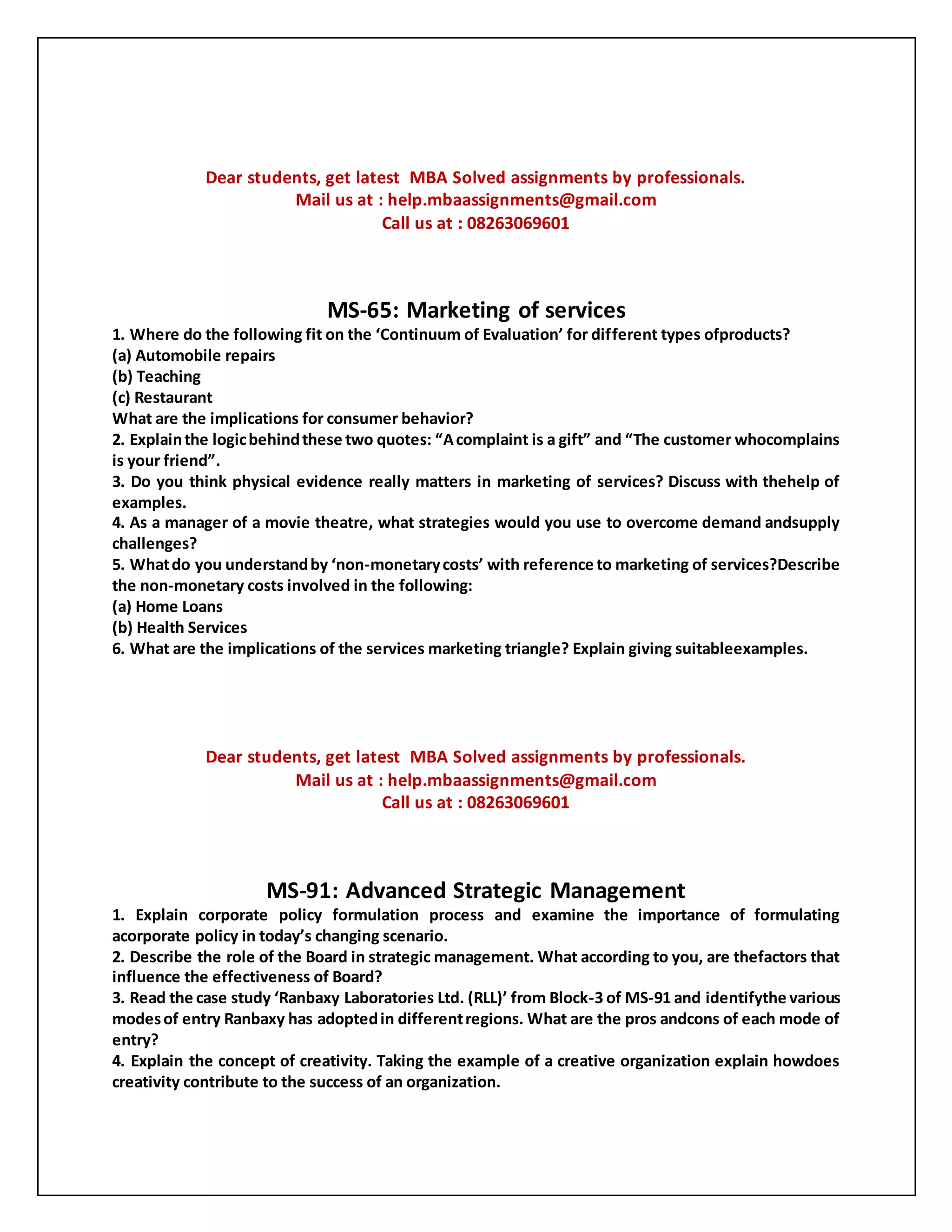 Dear students, get latest MBA Solved assignments by professionals.
Mail us at : help.mbaassignments@gmail.com
Call us at : 08263069601
MS-65: Marketing of services
1. Where do the following fit on the ‘Continuum of Evaluation’ for different types ofproducts?
(a) Automobile repairs
(b) Teaching
(c) Restaurant
What are the implications for consumer behavior?
2. Explainthe logicbehindthese two quotes: “Acomplaint is a gift” and “The customer whocomplains
is your friend”.
3. Do you think physical evidence really matters in marketing of services? Discuss with thehelp of
examples.
4. As a manager of a movie theatre, what strategies would you use to overcome demand andsupply
challenges?
5. Whatdo you understandby ‘non-monetarycosts’ with reference to marketing of services?Describe
the non-monetary costs involved in the following:
(a) Home Loans
(b) Health Services
6. What are the implications of the services marketing triangle? Explain giving suitableexamples.
Dear students, get latest MBA Solved assignments by professionals.
Mail us at : help.mbaassignments@gmail.com
Call us at : 08263069601
MS-91: Advanced Strategic Management
1. Explain corporate policy formulation process and examine the importance of formulating
acorporate policy in today’s changing scenario.
2. Describe the role of the Board in strategic management. What according to you, are thefactors that
influence the effectiveness of Board?
3. Read the case study ‘Ranbaxy Laboratories Ltd. (RLL)’ from Block-3 of MS-91 and identifythe various
modesof entry Ranbaxy has adoptedin differentregions. What are the pros andcons of each mode of
entry?
4. Explain the concept of creativity. Taking the example of a creative organization explain howdoes
creativity contribute to the success of an organization.
 