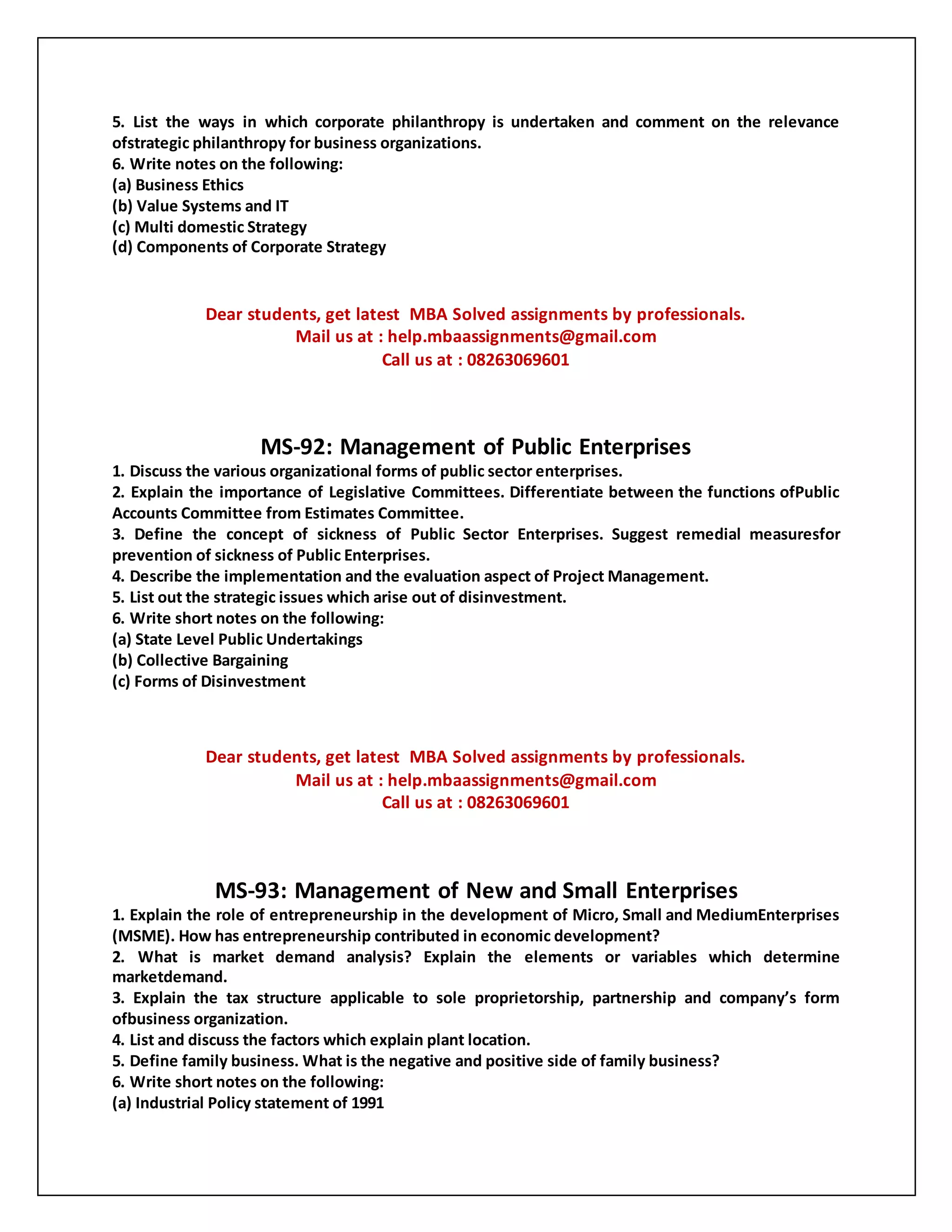 5. List the ways in which corporate philanthropy is undertaken and comment on the relevance
ofstrategic philanthropy for business organizations.
6. Write notes on the following:
(a) Business Ethics
(b) Value Systems and IT
(c) Multi domestic Strategy
(d) Components of Corporate Strategy
Dear students, get latest MBA Solved assignments by professionals.
Mail us at : help.mbaassignments@gmail.com
Call us at : 08263069601
MS-92: Management of Public Enterprises
1. Discuss the various organizational forms of public sector enterprises.
2. Explain the importance of Legislative Committees. Differentiate between the functions ofPublic
Accounts Committee from Estimates Committee.
3. Define the concept of sickness of Public Sector Enterprises. Suggest remedial measuresfor
prevention of sickness of Public Enterprises.
4. Describe the implementation and the evaluation aspect of Project Management.
5. List out the strategic issues which arise out of disinvestment.
6. Write short notes on the following:
(a) State Level Public Undertakings
(b) Collective Bargaining
(c) Forms of Disinvestment
Dear students, get latest MBA Solved assignments by professionals.
Mail us at : help.mbaassignments@gmail.com
Call us at : 08263069601
MS-93: Management of New and Small Enterprises
1. Explain the role of entrepreneurship in the development of Micro, Small and MediumEnterprises
(MSME). How has entrepreneurship contributed in economic development?
2. What is market demand analysis? Explain the elements or variables which determine
marketdemand.
3. Explain the tax structure applicable to sole proprietorship, partnership and company’s form
ofbusiness organization.
4. List and discuss the factors which explain plant location.
5. Define family business. What is the negative and positive side of family business?
6. Write short notes on the following:
(a) Industrial Policy statement of 1991
 