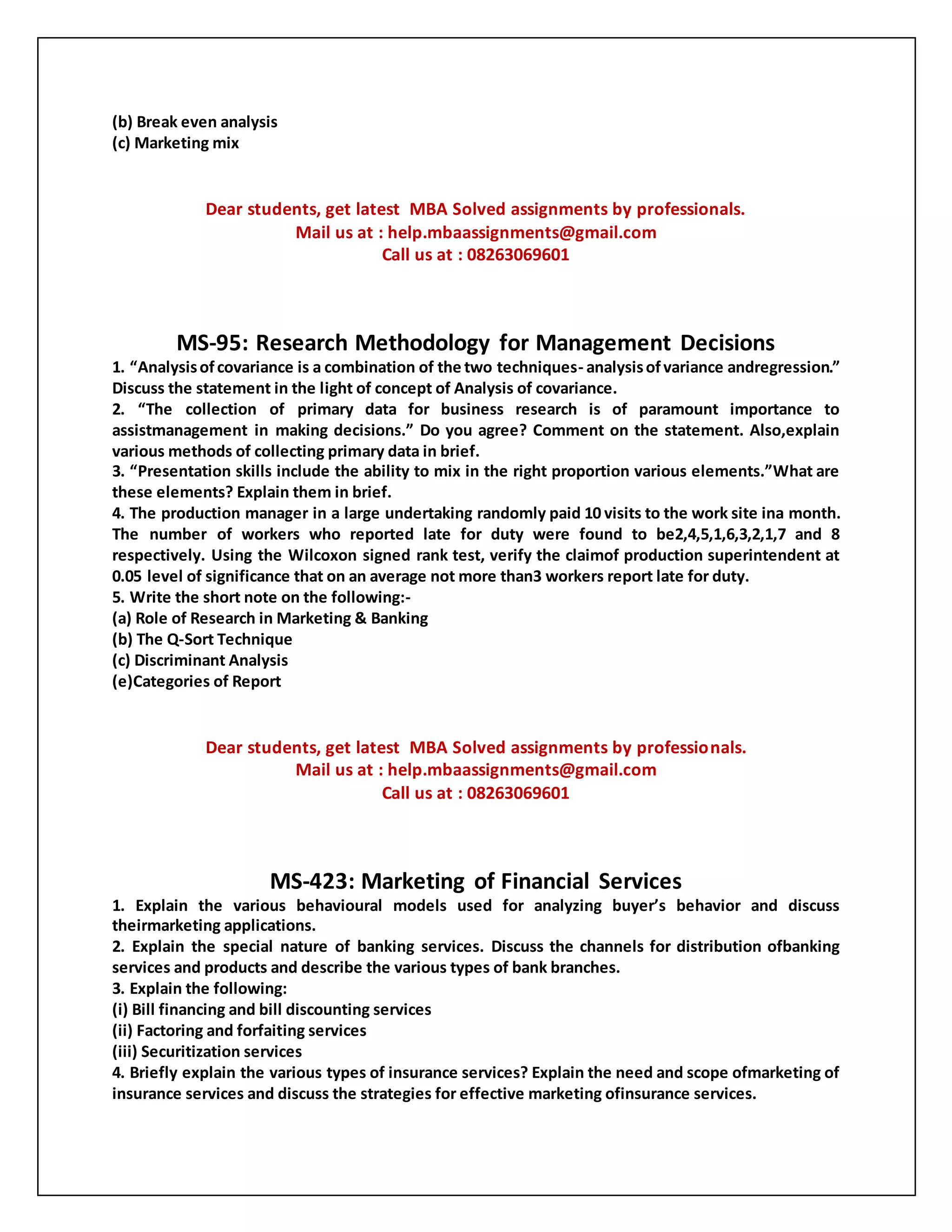 (b) Break even analysis
(c) Marketing mix
Dear students, get latest MBA Solved assignments by professionals.
Mail us at : help.mbaassignments@gmail.com
Call us at : 08263069601
MS-95: Research Methodology for Management Decisions
1. “Analysisofcovariance is a combination of the two techniques- analysisofvariance andregression.”
Discuss the statement in the light of concept of Analysis of covariance.
2. “The collection of primary data for business research is of paramount importance to
assistmanagement in making decisions.” Do you agree? Comment on the statement. Also,explain
various methods of collecting primary data in brief.
3. “Presentation skills include the ability to mix in the right proportion various elements.”What are
these elements? Explain them in brief.
4. The production manager in a large undertaking randomly paid 10 visits to the work site ina month.
The number of workers who reported late for duty were found to be2,4,5,1,6,3,2,1,7 and 8
respectively. Using the Wilcoxon signed rank test, verify the claimof production superintendent at
0.05 level of significance that on an average not more than3 workers report late for duty.
5. Write the short note on the following:-
(a) Role of Research in Marketing & Banking
(b) The Q-Sort Technique
(c) Discriminant Analysis
(e)Categories of Report
Dear students, get latest MBA Solved assignments by professionals.
Mail us at : help.mbaassignments@gmail.com
Call us at : 08263069601
MS-423: Marketing of Financial Services
1. Explain the various behavioural models used for analyzing buyer’s behavior and discuss
theirmarketing applications.
2. Explain the special nature of banking services. Discuss the channels for distribution ofbanking
services and products and describe the various types of bank branches.
3. Explain the following:
(i) Bill financing and bill discounting services
(ii) Factoring and forfaiting services
(iii) Securitization services
4. Briefly explain the various types of insurance services? Explain the need and scope ofmarketing of
insurance services and discuss the strategies for effective marketing ofinsurance services.
 