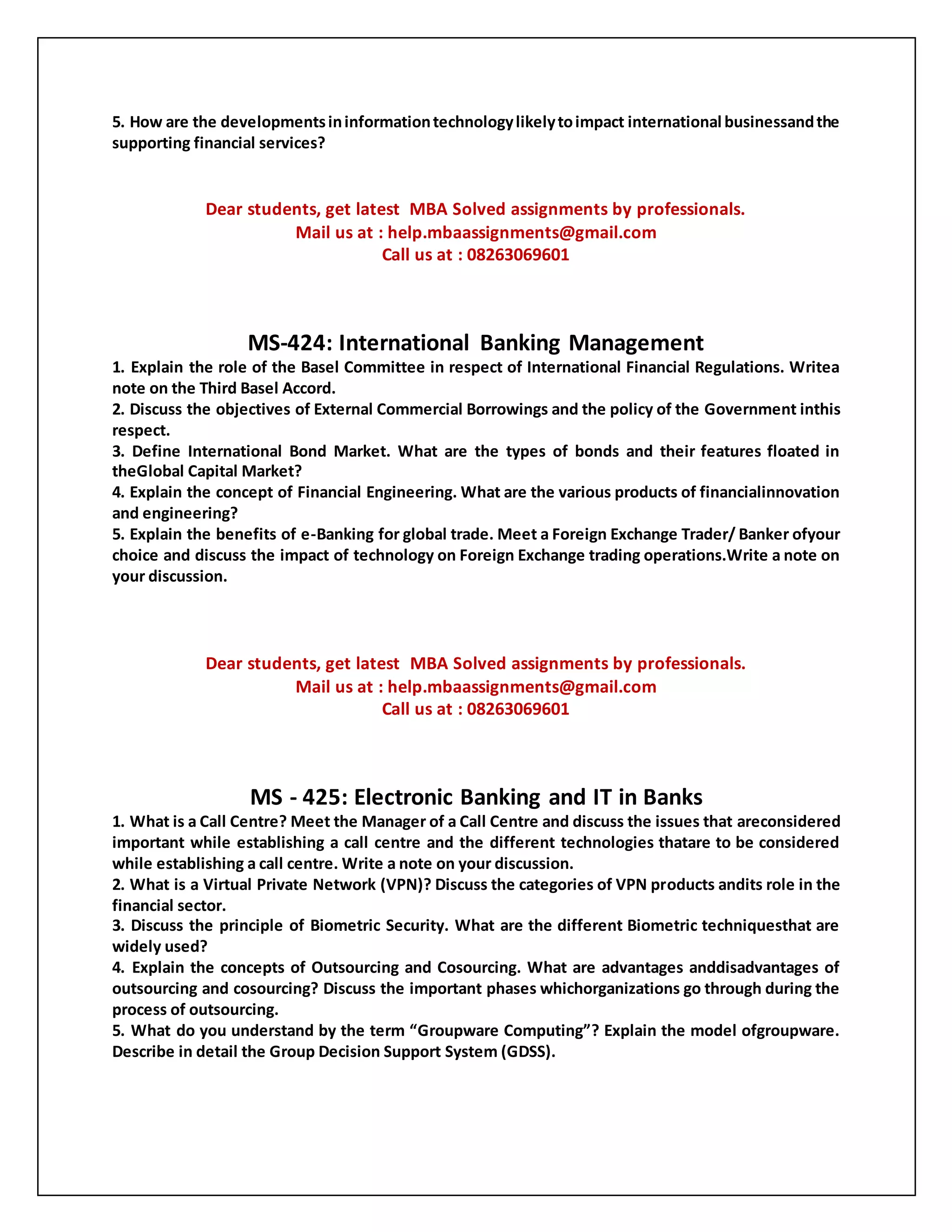 5. How are the developmentsininformationtechnologylikelytoimpact international businessandthe
supporting financial services?
Dear students, get latest MBA Solved assignments by professionals.
Mail us at : help.mbaassignments@gmail.com
Call us at : 08263069601
MS-424: International Banking Management
1. Explain the role of the Basel Committee in respect of International Financial Regulations. Writea
note on the Third Basel Accord.
2. Discuss the objectives of External Commercial Borrowings and the policy of the Government inthis
respect.
3. Define International Bond Market. What are the types of bonds and their features floated in
theGlobal Capital Market?
4. Explain the concept of Financial Engineering. What are the various products of financialinnovation
and engineering?
5. Explain the benefits of e-Banking for global trade. Meet a Foreign Exchange Trader/ Banker ofyour
choice and discuss the impact of technology on Foreign Exchange trading operations.Write a note on
your discussion.
Dear students, get latest MBA Solved assignments by professionals.
Mail us at : help.mbaassignments@gmail.com
Call us at : 08263069601
MS - 425: Electronic Banking and IT in Banks
1. What is a Call Centre? Meet the Manager of a Call Centre and discuss the issues that areconsidered
important while establishing a call centre and the different technologies thatare to be considered
while establishing a call centre. Write a note on your discussion.
2. What is a Virtual Private Network (VPN)? Discuss the categories of VPN products andits role in the
financial sector.
3. Discuss the principle of Biometric Security. What are the different Biometric techniquesthat are
widely used?
4. Explain the concepts of Outsourcing and Cosourcing. What are advantages anddisadvantages of
outsourcing and cosourcing? Discuss the important phases whichorganizations go through during the
process of outsourcing.
5. What do you understand by the term “Groupware Computing”? Explain the model ofgroupware.
Describe in detail the Group Decision Support System (GDSS).
 