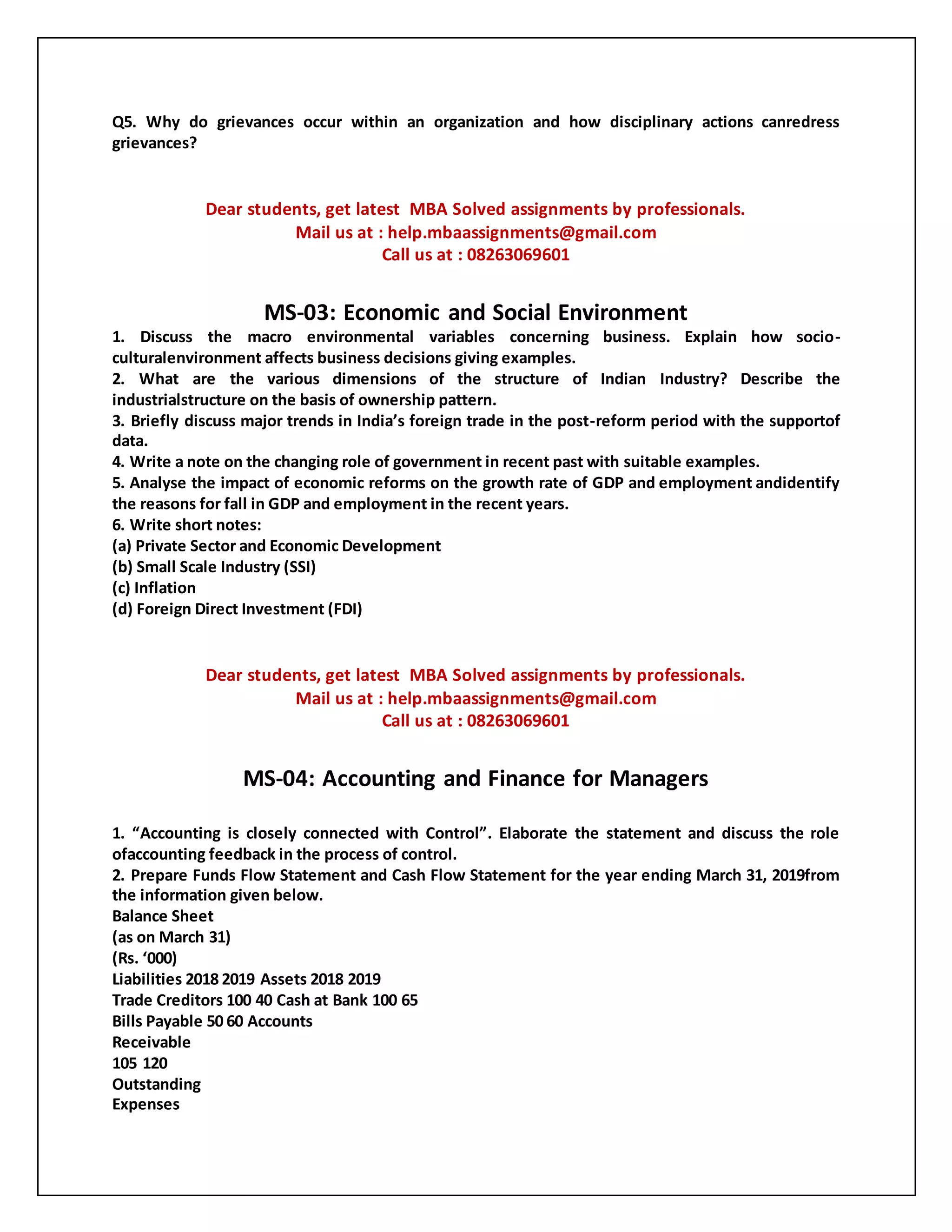 Q5. Why do grievances occur within an organization and how disciplinary actions canredress
grievances?
Dear students, get latest MBA Solved assignments by professionals.
Mail us at : help.mbaassignments@gmail.com
Call us at : 08263069601
MS-03: Economic and Social Environment
1. Discuss the macro environmental variables concerning business. Explain how socio-
culturalenvironment affects business decisions giving examples.
2. What are the various dimensions of the structure of Indian Industry? Describe the
industrialstructure on the basis of ownership pattern.
3. Briefly discuss major trends in India’s foreign trade in the post-reform period with the supportof
data.
4. Write a note on the changing role of government in recent past with suitable examples.
5. Analyse the impact of economic reforms on the growth rate of GDP and employment andidentify
the reasons for fall in GDP and employment in the recent years.
6. Write short notes:
(a) Private Sector and Economic Development
(b) Small Scale Industry (SSI)
(c) Inflation
(d) Foreign Direct Investment (FDI)
Dear students, get latest MBA Solved assignments by professionals.
Mail us at : help.mbaassignments@gmail.com
Call us at : 08263069601
MS-04: Accounting and Finance for Managers
1. “Accounting is closely connected with Control”. Elaborate the statement and discuss the role
ofaccounting feedback in the process of control.
2. Prepare Funds Flow Statement and Cash Flow Statement for the year ending March 31, 2019from
the information given below.
Balance Sheet
(as on March 31)
(Rs. ‘000)
Liabilities 2018 2019 Assets 2018 2019
Trade Creditors 100 40 Cash at Bank 100 65
Bills Payable 50 60 Accounts
Receivable
105 120
Outstanding
Expenses
 