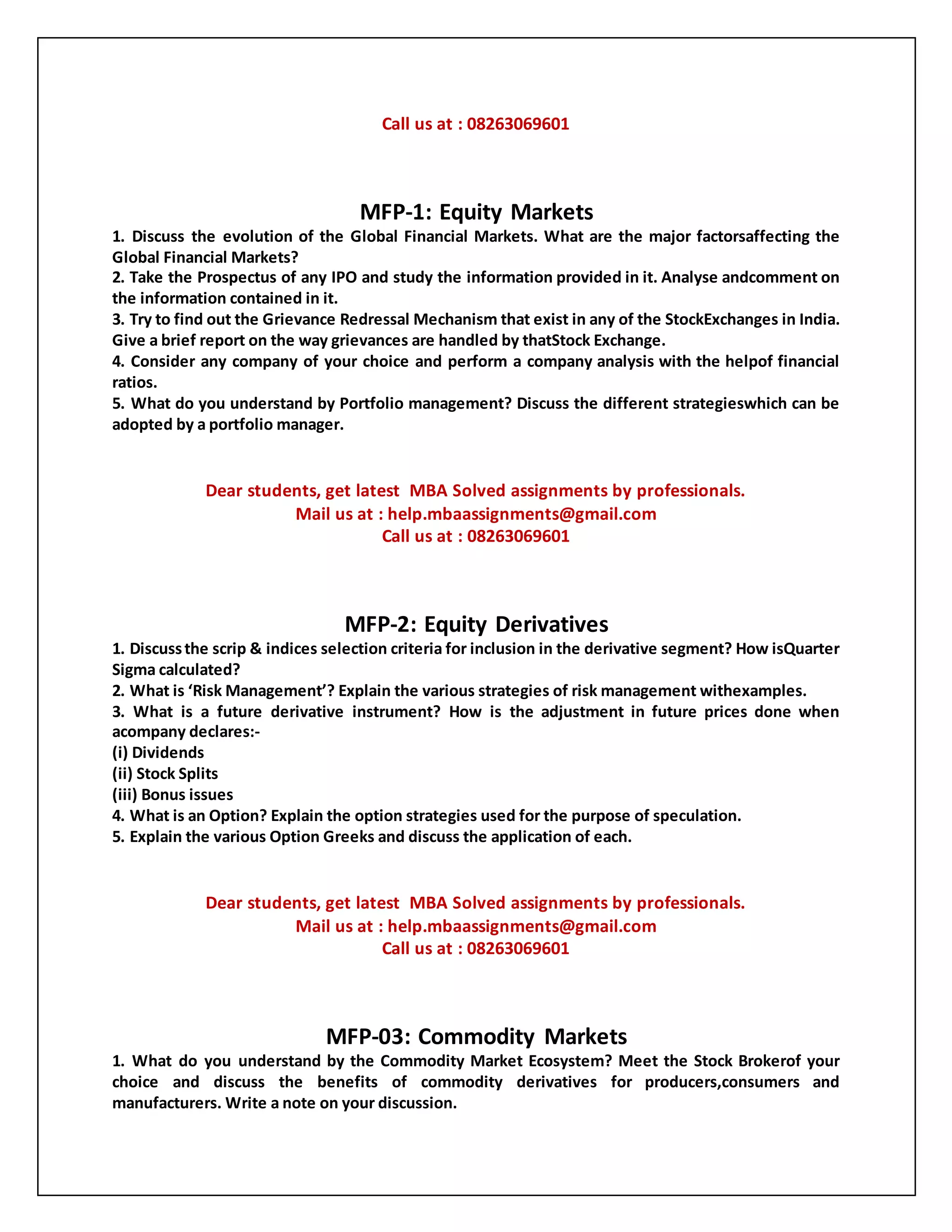 Call us at : 08263069601
MFP-1: Equity Markets
1. Discuss the evolution of the Global Financial Markets. What are the major factorsaffecting the
Global Financial Markets?
2. Take the Prospectus of any IPO and study the information provided in it. Analyse andcomment on
the information contained in it.
3. Try to find out the Grievance Redressal Mechanism that exist in any of the StockExchanges in India.
Give a brief report on the way grievances are handled by thatStock Exchange.
4. Consider any company of your choice and perform a company analysis with the helpof financial
ratios.
5. What do you understand by Portfolio management? Discuss the different strategieswhich can be
adopted by a portfolio manager.
Dear students, get latest MBA Solved assignments by professionals.
Mail us at : help.mbaassignments@gmail.com
Call us at : 08263069601
MFP-2: Equity Derivatives
1. Discussthe scrip & indices selection criteria for inclusion in the derivative segment? How isQuarter
Sigma calculated?
2. What is ‘Risk Management’? Explain the various strategies of risk management withexamples.
3. What is a future derivative instrument? How is the adjustment in future prices done when
acompany declares:-
(i) Dividends
(ii) Stock Splits
(iii) Bonus issues
4. What is an Option? Explain the option strategies used for the purpose of speculation.
5. Explain the various Option Greeks and discuss the application of each.
Dear students, get latest MBA Solved assignments by professionals.
Mail us at : help.mbaassignments@gmail.com
Call us at : 08263069601
MFP-03: Commodity Markets
1. What do you understand by the Commodity Market Ecosystem? Meet the Stock Brokerof your
choice and discuss the benefits of commodity derivatives for producers,consumers and
manufacturers. Write a note on your discussion.
 