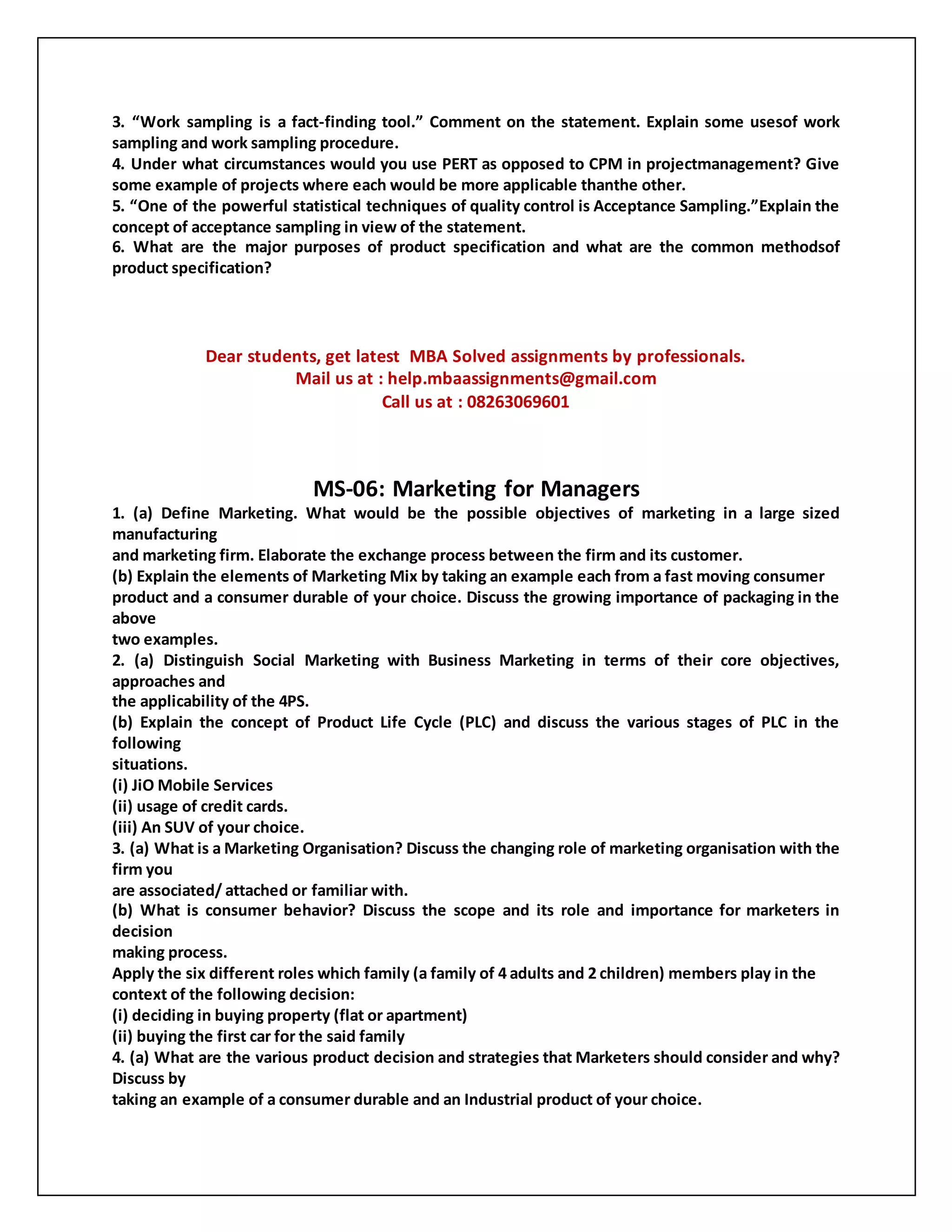 3. “Work sampling is a fact-finding tool.” Comment on the statement. Explain some usesof work
sampling and work sampling procedure.
4. Under what circumstances would you use PERT as opposed to CPM in projectmanagement? Give
some example of projects where each would be more applicable thanthe other.
5. “One of the powerful statistical techniques of quality control is Acceptance Sampling.”Explain the
concept of acceptance sampling in view of the statement.
6. What are the major purposes of product specification and what are the common methodsof
product specification?
Dear students, get latest MBA Solved assignments by professionals.
Mail us at : help.mbaassignments@gmail.com
Call us at : 08263069601
MS-06: Marketing for Managers
1. (a) Define Marketing. What would be the possible objectives of marketing in a large sized
manufacturing
and marketing firm. Elaborate the exchange process between the firm and its customer.
(b) Explain the elements of Marketing Mix by taking an example each from a fast moving consumer
product and a consumer durable of your choice. Discuss the growing importance of packaging in the
above
two examples.
2. (a) Distinguish Social Marketing with Business Marketing in terms of their core objectives,
approaches and
the applicability of the 4PS.
(b) Explain the concept of Product Life Cycle (PLC) and discuss the various stages of PLC in the
following
situations.
(i) JiO Mobile Services
(ii) usage of credit cards.
(iii) An SUV of your choice.
3. (a) What is a Marketing Organisation? Discuss the changing role of marketing organisation with the
firm you
are associated/ attached or familiar with.
(b) What is consumer behavior? Discuss the scope and its role and importance for marketers in
decision
making process.
Apply the six different roles which family (a family of 4 adults and 2 children) members play in the
context of the following decision:
(i) deciding in buying property (flat or apartment)
(ii) buying the first car for the said family
4. (a) What are the various product decision and strategies that Marketers should consider and why?
Discuss by
taking an example of a consumer durable and an Industrial product of your choice.
 