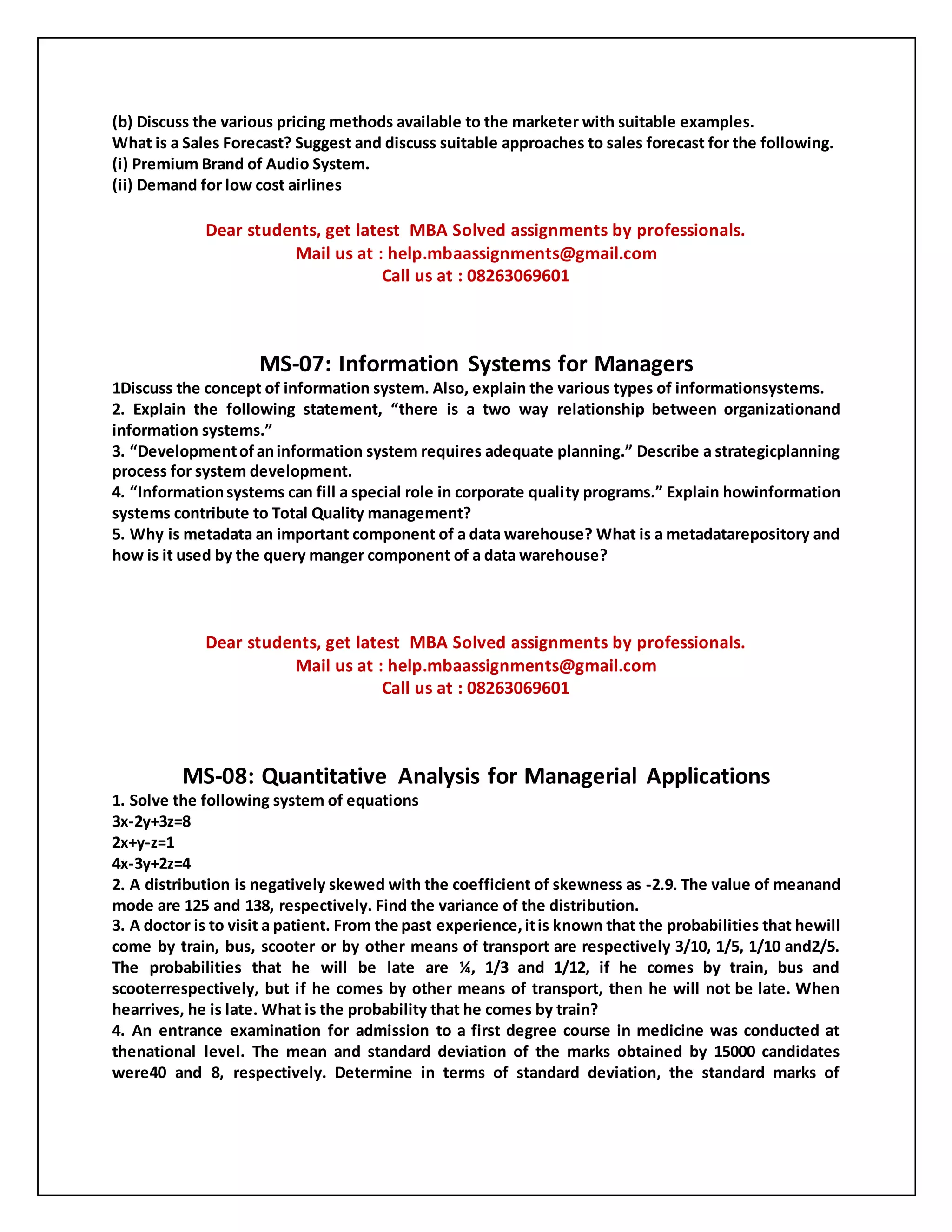 (b) Discuss the various pricing methods available to the marketer with suitable examples.
What is a Sales Forecast? Suggest and discuss suitable approaches to sales forecast for the following.
(i) Premium Brand of Audio System.
(ii) Demand for low cost airlines
Dear students, get latest MBA Solved assignments by professionals.
Mail us at : help.mbaassignments@gmail.com
Call us at : 08263069601
MS-07: Information Systems for Managers
1Discuss the concept of information system. Also, explain the various types of informationsystems.
2. Explain the following statement, “there is a two way relationship between organizationand
information systems.”
3. “Developmentofaninformation system requires adequate planning.” Describe a strategicplanning
process for system development.
4. “Informationsystems can fill a special role in corporate quality programs.” Explain howinformation
systems contribute to Total Quality management?
5. Why is metadata an important component of a data warehouse? What is a metadatarepository and
how is it used by the query manger component of a data warehouse?
Dear students, get latest MBA Solved assignments by professionals.
Mail us at : help.mbaassignments@gmail.com
Call us at : 08263069601
MS-08: Quantitative Analysis for Managerial Applications
1. Solve the following system of equations
3x-2y+3z=8
2x+y-z=1
4x-3y+2z=4
2. A distribution is negatively skewed with the coefficient of skewness as -2.9. The value of meanand
mode are 125 and 138, respectively. Find the variance of the distribution.
3. A doctor is to visit a patient. From the past experience,itis known that the probabilities that hewill
come by train, bus, scooter or by other means of transport are respectively 3/10, 1/5, 1/10 and2/5.
The probabilities that he will be late are ¼, 1/3 and 1/12, if he comes by train, bus and
scooterrespectively, but if he comes by other means of transport, then he will not be late. When
hearrives, he is late. What is the probability that he comes by train?
4. An entrance examination for admission to a first degree course in medicine was conducted at
thenational level. The mean and standard deviation of the marks obtained by 15000 candidates
were40 and 8, respectively. Determine in terms of standard deviation, the standard marks of
 