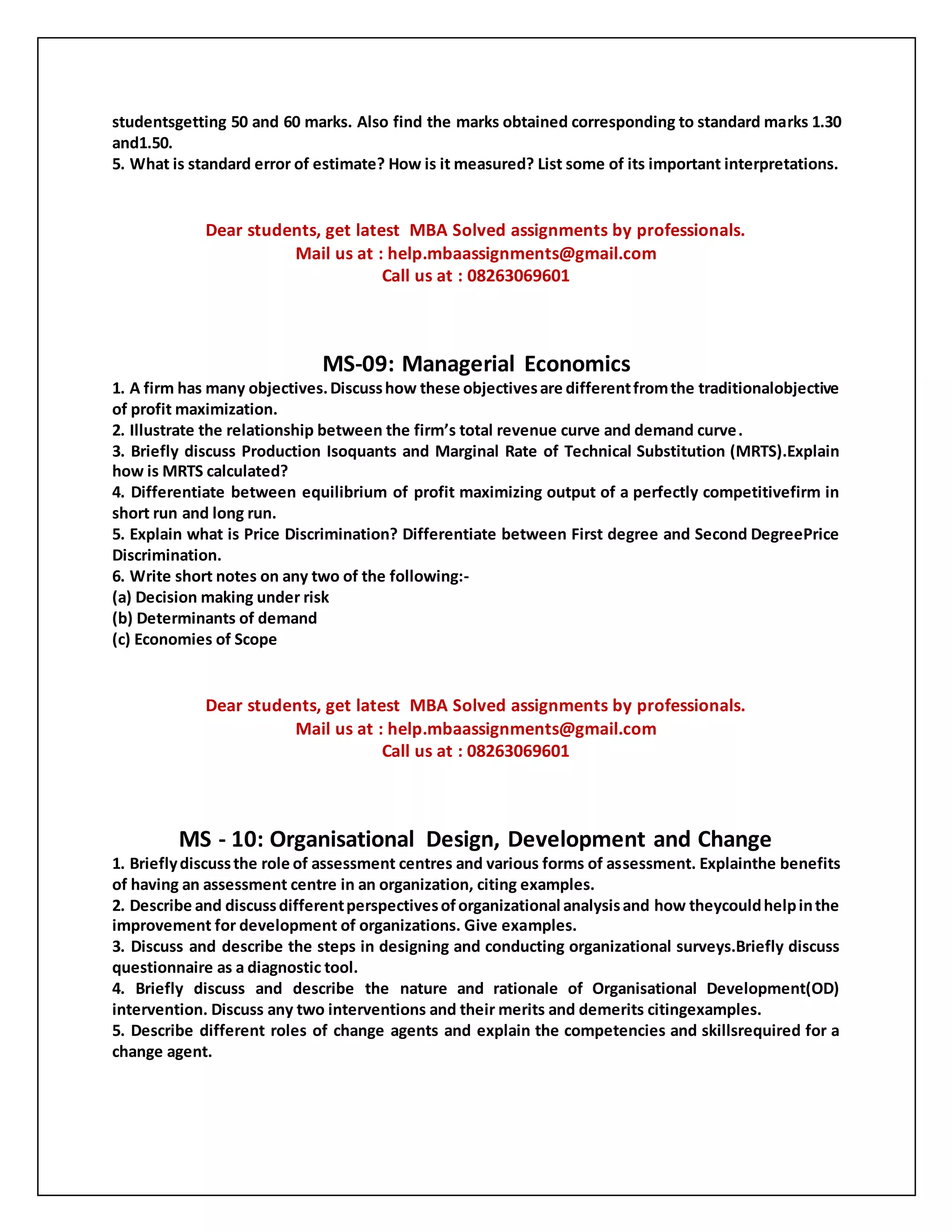 studentsgetting 50 and 60 marks. Also find the marks obtained corresponding to standard marks 1.30
and1.50.
5. What is standard error of estimate? How is it measured? List some of its important interpretations.
Dear students, get latest MBA Solved assignments by professionals.
Mail us at : help.mbaassignments@gmail.com
Call us at : 08263069601
MS-09: Managerial Economics
1. A firm has many objectives.Discusshow these objectivesare differentfromthe traditionalobjective
of profit maximization.
2. Illustrate the relationship between the firm’s total revenue curve and demand curve.
3. Briefly discuss Production Isoquants and Marginal Rate of Technical Substitution (MRTS).Explain
how is MRTS calculated?
4. Differentiate between equilibrium of profit maximizing output of a perfectly competitivefirm in
short run and long run.
5. Explain what is Price Discrimination? Differentiate between First degree and Second DegreePrice
Discrimination.
6. Write short notes on any two of the following:-
(a) Decision making under risk
(b) Determinants of demand
(c) Economies of Scope
Dear students, get latest MBA Solved assignments by professionals.
Mail us at : help.mbaassignments@gmail.com
Call us at : 08263069601
MS - 10: Organisational Design, Development and Change
1. Brieflydiscussthe role of assessment centres and various forms of assessment. Explainthe benefits
of having an assessment centre in an organization, citing examples.
2. Describe and discussdifferentperspectivesoforganizational analysisand how theycouldhelpinthe
improvement for development of organizations. Give examples.
3. Discuss and describe the steps in designing and conducting organizational surveys.Briefly discuss
questionnaire as a diagnostic tool.
4. Briefly discuss and describe the nature and rationale of Organisational Development(OD)
intervention. Discuss any two interventions and their merits and demerits citingexamples.
5. Describe different roles of change agents and explain the competencies and skillsrequired for a
change agent.
 