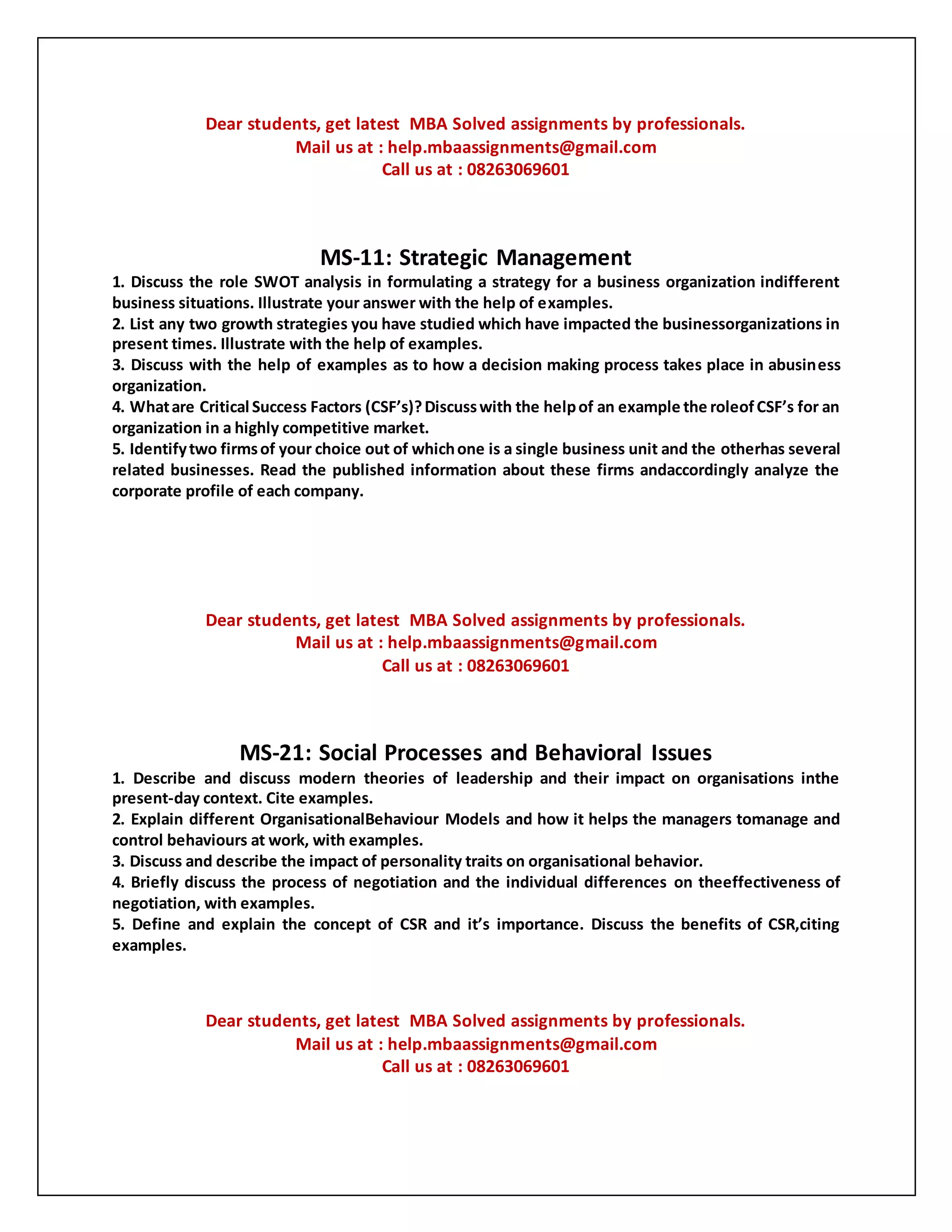 Dear students, get latest MBA Solved assignments by professionals.
Mail us at : help.mbaassignments@gmail.com
Call us at : 08263069601
MS-11: Strategic Management
1. Discuss the role SWOT analysis in formulating a strategy for a business organization indifferent
business situations. Illustrate your answer with the help of examples.
2. List any two growth strategies you have studied which have impacted the businessorganizations in
present times. Illustrate with the help of examples.
3. Discuss with the help of examples as to how a decision making process takes place in abusiness
organization.
4. Whatare Critical Success Factors (CSF’s)?Discusswith the helpof an example the roleofCSF’s for an
organization in a highly competitive market.
5. Identifytwo firmsof your choice out of whichone is a single business unit and the otherhas several
related businesses. Read the published information about these firms andaccordingly analyze the
corporate profile of each company.
Dear students, get latest MBA Solved assignments by professionals.
Mail us at : help.mbaassignments@gmail.com
Call us at : 08263069601
MS-21: Social Processes and Behavioral Issues
1. Describe and discuss modern theories of leadership and their impact on organisations inthe
present-day context. Cite examples.
2. Explain different OrganisationalBehaviour Models and how it helps the managers tomanage and
control behaviours at work, with examples.
3. Discuss and describe the impact of personality traits on organisational behavior.
4. Briefly discuss the process of negotiation and the individual differences on theeffectiveness of
negotiation, with examples.
5. Define and explain the concept of CSR and it’s importance. Discuss the benefits of CSR,citing
examples.
Dear students, get latest MBA Solved assignments by professionals.
Mail us at : help.mbaassignments@gmail.com
Call us at : 08263069601
 