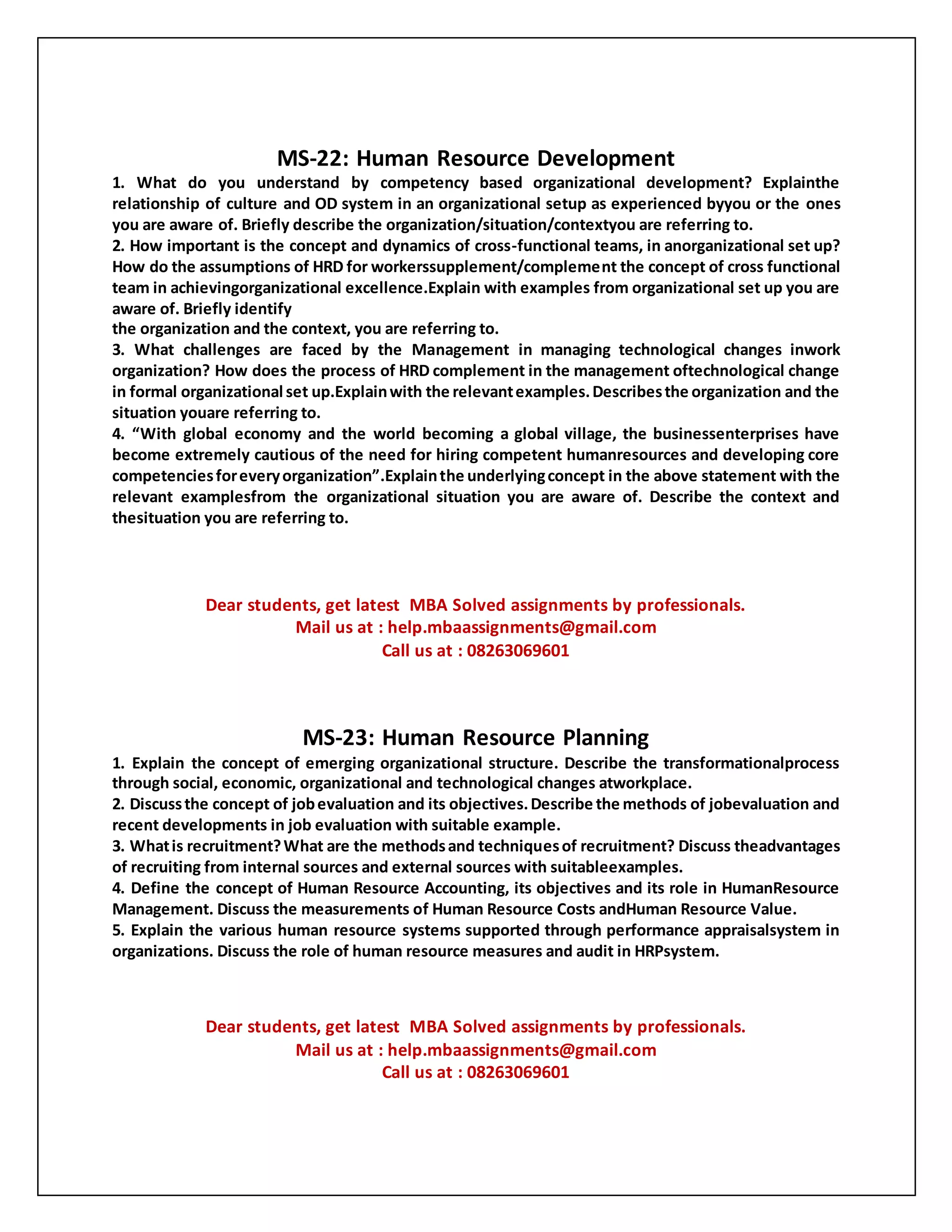 MS-22: Human Resource Development
1. What do you understand by competency based organizational development? Explainthe
relationship of culture and OD system in an organizational setup as experienced byyou or the ones
you are aware of. Briefly describe the organization/situation/contextyou are referring to.
2. How important is the concept and dynamics of cross-functional teams, in anorganizational set up?
How do the assumptions of HRD for workerssupplement/complement the concept of cross functional
team in achievingorganizational excellence.Explain with examples from organizational set up you are
aware of. Briefly identify
the organization and the context, you are referring to.
3. What challenges are faced by the Management in managing technological changes inwork
organization? How does the process of HRD complement in the management oftechnological change
in formal organizational set up.Explainwith the relevantexamples.Describesthe organization and the
situation youare referring to.
4. “With global economy and the world becoming a global village, the businessenterprises have
become extremely cautious of the need for hiring competent humanresources and developing core
competenciesforeveryorganization”.Explainthe underlyingconcept in the above statement with the
relevant examplesfrom the organizational situation you are aware of. Describe the context and
thesituation you are referring to.
Dear students, get latest MBA Solved assignments by professionals.
Mail us at : help.mbaassignments@gmail.com
Call us at : 08263069601
MS-23: Human Resource Planning
1. Explain the concept of emerging organizational structure. Describe the transformationalprocess
through social, economic, organizational and technological changes atworkplace.
2. Discussthe concept of jobevaluation and its objectives.Describe the methods of jobevaluation and
recent developments in job evaluation with suitable example.
3. Whatis recruitment?What are the methodsand techniquesof recruitment? Discuss theadvantages
of recruiting from internal sources and external sources with suitableexamples.
4. Define the concept of Human Resource Accounting, its objectives and its role in HumanResource
Management. Discuss the measurements of Human Resource Costs andHuman Resource Value.
5. Explain the various human resource systems supported through performance appraisalsystem in
organizations. Discuss the role of human resource measures and audit in HRPsystem.
Dear students, get latest MBA Solved assignments by professionals.
Mail us at : help.mbaassignments@gmail.com
Call us at : 08263069601
 