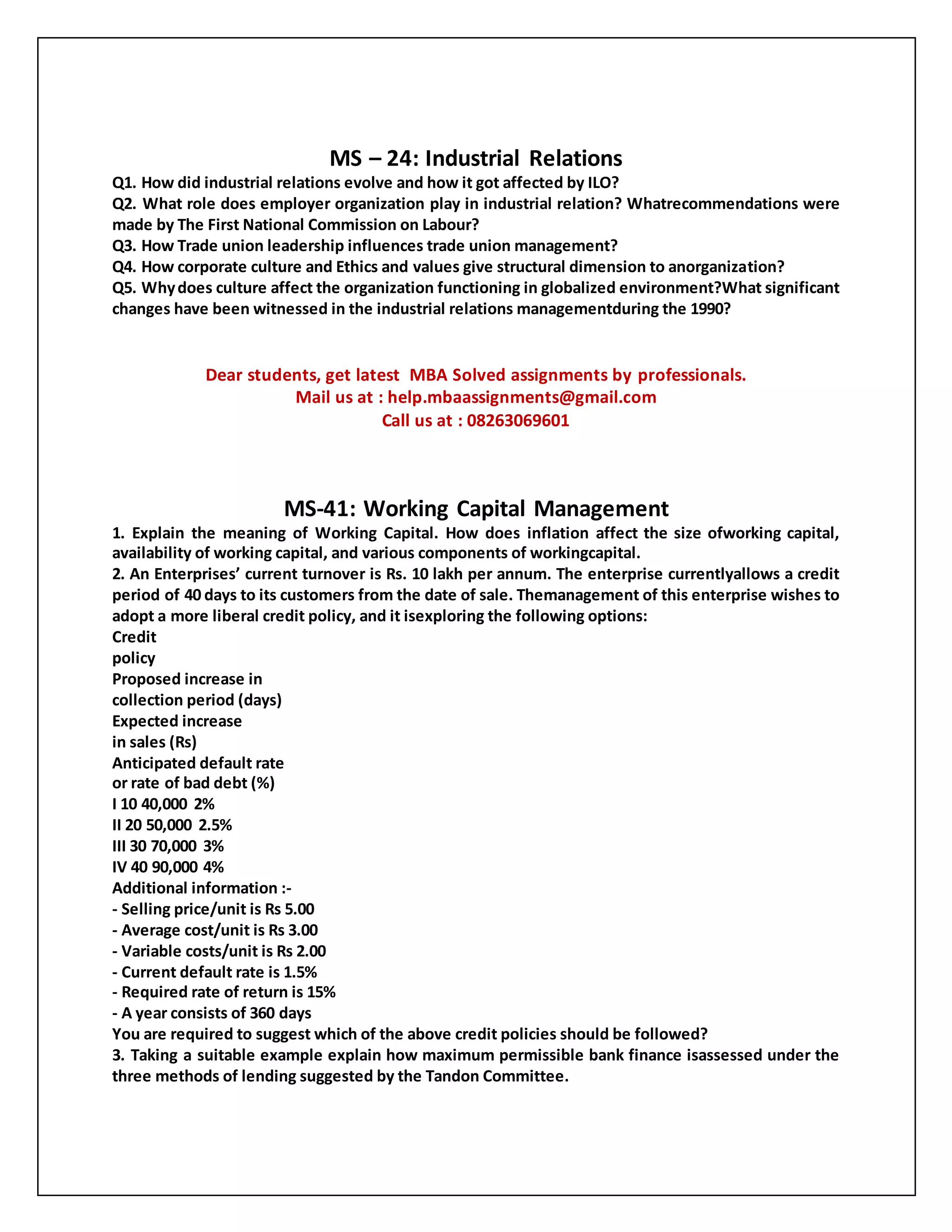 MS – 24: Industrial Relations
Q1. How did industrial relations evolve and how it got affected by ILO?
Q2. What role does employer organization play in industrial relation? Whatrecommendations were
made by The First National Commission on Labour?
Q3. How Trade union leadership influences trade union management?
Q4. How corporate culture and Ethics and values give structural dimension to anorganization?
Q5. Whydoes culture affect the organization functioning in globalized environment?What significant
changes have been witnessed in the industrial relations managementduring the 1990?
Dear students, get latest MBA Solved assignments by professionals.
Mail us at : help.mbaassignments@gmail.com
Call us at : 08263069601
MS-41: Working Capital Management
1. Explain the meaning of Working Capital. How does inflation affect the size ofworking capital,
availability of working capital, and various components of workingcapital.
2. An Enterprises’ current turnover is Rs. 10 lakh per annum. The enterprise currentlyallows a credit
period of 40 days to its customers from the date of sale. Themanagement of this enterprise wishes to
adopt a more liberal credit policy, and it isexploring the following options:
Credit
policy
Proposed increase in
collection period (days)
Expected increase
in sales (Rs)
Anticipated default rate
or rate of bad debt (%)
I 10 40,000 2%
II 20 50,000 2.5%
III 30 70,000 3%
IV 40 90,000 4%
Additional information :-
- Selling price/unit is Rs 5.00
- Average cost/unit is Rs 3.00
- Variable costs/unit is Rs 2.00
- Current default rate is 1.5%
- Required rate of return is 15%
- A year consists of 360 days
You are required to suggest which of the above credit policies should be followed?
3. Taking a suitable example explain how maximum permissible bank finance isassessed under the
three methods of lending suggested by the Tandon Committee.
 