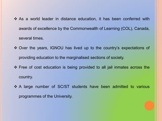  As a world leader in distance education, it has been conferred with
awards of excellence by the Commonwealth of Learning (COL), Canada,
several times.
 Over the years, IGNOU has lived up to the country’s expectations of
providing education to the marginalised sections of society.
 Free of cost education is being provided to all jail inmates across the
country.
 A large number of SC/ST students have been admitted to various
programmes of the University.
 