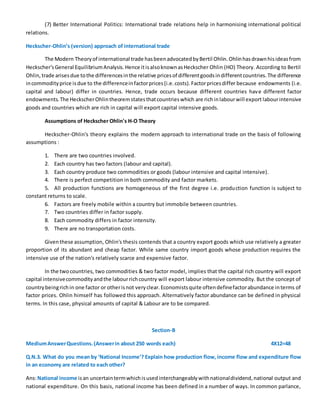 (7) Better International Politics: International trade relations help in harmonising international political
relations.
Heckscher-Ohlin’s (version) approach of international trade
The Modern Theoryof international trade hasbeenadvocatedbyBertil Ohlin.Ohlinhasdrawnhisideasfrom
Heckscher'sGeneral EquilibriumAnalysis.Hence itisalsoknownasHeckscher Ohlin (HO) Theory. According to Bertil
Ohlin, trade arisesdue tothe differencesinthe relative pricesof differentgoodsindifferentcountries.The difference
incommodityprice isdue to the differenceinfactorprices(i.e.costs).Factorpricesdiffer because endowments (i.e.
capital and labour) differ in countries. Hence, trade occurs because different countries have different factor
endowments.The HeckscherOhlintheoremstatesthatcountrieswhich are richinlabourwill export labourintensive
goods and countries which are rich in capital will export capital intensive goods.
Assumptions of Heckscher Ohlin's H-O Theory
Heckscher-Ohlin's theory explains the modern approach to international trade on the basis of following
assumptions :
1. There are two countries involved.
2. Each country has two factors (labour and capital).
3. Each country produce two commodities or goods (labour intensive and capital intensive).
4. There is perfect competition in both commodity and factor markets.
5. All production functions are homogeneous of the first degree i.e. production function is subject to
constant returns to scale.
6. Factors are freely mobile within a country but immobile between countries.
7. Two countries differ in factor supply.
8. Each commodity differs in factor intensity.
9. There are no transportation costs.
Giventhese assumption, Ohlin's thesis contends that a country export goods which use relatively a greater
proportion of its abundant and cheap factor. While same country import goods whose production requires the
intensive use of the nation's relatively scarce and expensive factor.
In the twocountries, two commodities & two factor model, implies that the capital rich country will export
capital intensivecommodityandthe labourrichcountry will export labour intensive commodity. But the concept of
countrybeingrichin one factor or otherisnot veryclear.Economistsquite oftendefinefactorabundance interms of
factor prices. Ohlin himself has followed this approach. Alternatively factor abundance can be defined in physical
terms. In this case, physical amounts of capital & Labour are to be compared.
Section-B
MediumAnswerQuestions.(Answerin about 250 words each) 4X12=48
Q.N.3. What do you mean by ‘National Income’? Explain how production flow, income flow and expenditure flow
in an economy are related to each other?
Ans:National income isan uncertaintermwhichisusedinterchangeablywithnationaldividend,national output and
national expenditure. On this basis, national income has been defined in a number of ways. In common parlance,
 