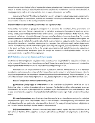 national income meansthe total value of goodsandservicesproducedannuallyinacountry. Inotherwords,the total
amount of income accruing to a country from economic activities in a year’s time is known as national income. It
includes payments made to all resources in the form of wages, interest, rent and profits.
Accordingto Marshall:“The labourandcapital of a countryacting on itsnatural resourcesproduce annuallya
certain net aggregate of commodities, material and immaterial including services of all kinds. This is the true net
annual income or revenue of the country or national dividend.”
Relationship between production flow, income flow and expenditure flow
There are four main sectors or groups of participants in an economy: the households, firms, government and
foreign sector. Moreover, there are two main sets of markets in an economy: the markets for goods and services
(simply called goods markets) and the markets for the various factors of production (the factor markets). These
sectors and markets are interrelated through the processes of production, income and spending. For example,
householdssell their factors of production on the factor markets and then use their income to purchase goods and
services on the goods markets. Firms, on the other hand, purchase factors of production on the factor marke ts and
thencombine these factors to produce goods and services which are then sold on the goods markets. Government
extractsincome fromhouseholdsandfirmsthroughtaxationandpurchase goods, services and factors of production
in the goods and factor markets. As far as the foreign sector is concerned, part of the domestic production is
exported to other countries, while other goods and services are imported to satisfy domestic needs. This can be
understood with the help of the following diagram
Q.N.4. Distinction between law of returns and returns to scale
Ans:The lawof diminishingreturnsonlyappliesinthe ShortRun,when only one factor of production is variable and
can be increased.The otherfactorsof productionare fixed.Thusasthe variable factorof production is increased the
marginal product of that factor will rise at first, but will at some point begin to fall.
Returnsto scale can onlyoccur whennofactors of production are fixed. If the quantities of all of the factors
of productionare increased,thenoutputwill alsoincrease.However,the amountbywhichoutputrisescan either be
proportionatelymore thanthe amountthat the factorsof productionwere increasedby,proportionately less, or the
same. These cases are called increasing returns to scale, decreasing returns to scale, or constant returns to scale.
Reasons for operation of the law of diminishing return:
(i) Inelasticity (fixity) supply of some factors: It is the fixity of the supply of land which sets the law of
diminishing return in motion. In short period some factors are fixed and given. When other variable factors are
combinedwiththisfactorinincreasingproportions,thisfixedfactorisdistributeonthe unitsof variable factors.After
an ideal combinationthe proportionof variablefactorsto fixed factors become high. That is why diminishing return
occurs.
(ii) Imperfectsubstitutes:AccordingtoMrs. JoanRobinsonthe factorsof productionare imperfectsubstitute
for one another.Capital canbe substituted for labour to some extent but cannot do perfectly. If these factors were
perfectsubstitutesforone another,the returnswouldnot diminish. The greater the imperfection in substitution of
one factor for another, the faster shall be the fall in marginal return.
(iii) OptimumProportion: Factorsare combinedina proportionwhichisgiven.Noothercombination will be
more efficient than this. If this proportion is disturbed, the efficiency of factors will fall giving rise to diminishing
returns.
 