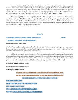 In economics,the multipliereffectreferstothe idea that an initial spending rise can lead to an even greater
increase in national income. In other words, an initial change in aggregate demand can cause a further change in
aggregate output for the economy. The multiplier effect is a tool used by governments to restimulate aggregate
demand. The size of the multiplier depends on the marginal propensity to consume. The relation between
the Marginal Propensity and the Multiplier may be given as: Multiplier = 1 / (1 - MPC) = 1 / MPS
WithincreasingMPC(i.e. : decreasing MPS), the value of the multiplier increases as because themultiplier is
equal tothe reciprocal of the Marginal Propensity to Save. The greater the Marginal Propensity to Save, the smaller
will be the multiplier. The Greaterthe MarginalPropensity to Consume,the largerwouldbe the multiplier.Itgivesthe
idea that every rupee spend, creates more than one rupee in the economic activity.The effect of MPC on multiplier
can be understood with the help of the following diagram:
Section-C
Short Answer Questions. (Answer in about 100 words each) 2x6=12
7. Distinguish between any four of the followings:
i. Inferior goods and Giffen goods
Ans:An inferiorgoodisagood the demandforwhichdecreasesas income increases. Inferior goods have a negative
income elasticity of demand. The income effect is negative, but is outweighed by a positive substitution effect.
Therefore as prices increase, demand falls, and vice versa.
A Giffen good is a good where the income effect is so negative as to completely outweigh the substitution
effect.Aspricesincrease,demandincreases,andvice versa.ThismeansthatGiffengoodswouldhave apositive price
elasticityof demand.The mainideahere isthatGiffengoods are essential and have no close substitutes, so as their
price increases, disposable income is switched away from other goods and towards the Giffen good.
ii. Economic law and economic theory
Ans: Only four questions are required
iii. Multiplier and Accelerator
COMPLETE SOLVED ASSIGNMENTS ARE AVAILABLE FOR ONLINE MEMBERS ONLY.
BECOME ONLINE LEARNING MEMBER BY PAYING A NOMINAL FEE OF Rs.300 ONLY.
SOME SOLVED QUESTION PAPERS WILL ALSO BE PROVIDED.
FOR DETAILS CONTACT:
KUMAR NIRMAL PRASAD, TINSUKIA (ASSAM)
CONTACT NO. 9577097967
EMAIL: KUMARNIRMALPRASAD@GMAIL.COM
WEBSITE: WWW.DYNAMICTUTORIAL.BLOGSPOT.COM
 