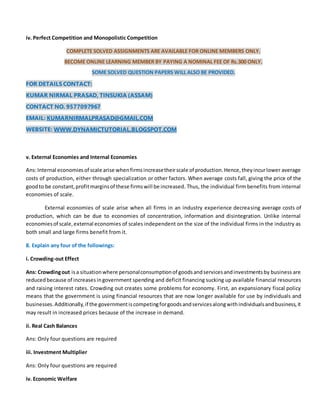 iv. Perfect Competition and Monopolistic Competition
COMPLETE SOLVED ASSIGNMENTS ARE AVAILABLE FOR ONLINE MEMBERS ONLY.
BECOME ONLINE LEARNING MEMBER BY PAYING A NOMINAL FEE OF Rs.300 ONLY.
SOME SOLVED QUESTION PAPERS WILL ALSO BE PROVIDED.
FOR DETAILS CONTACT:
KUMAR NIRMAL PRASAD, TINSUKIA (ASSAM)
CONTACT NO. 9577097967
EMAIL: KUMARNIRMALPRASAD@GMAIL.COM
WEBSITE: WWW.DYNAMICTUTORIAL.BLOGSPOT.COM
v. External Economies and Internal Economies
Ans:Internal economiesof scale arise whenfirmsincreasetheirscale of production.Hence,theyincurlower average
costs of production, either through specialization or other factors. When average costs fall, giving the price of the
goodto be constant,profitmarginsof these firmswill be increased. Thus, the individual firm benefits from internal
economies of scale.
External economies of scale arise when all firms in an industry experience decreasing average costs of
production, which can be due to economies of concentration, information and disintegration. Unlike internal
economiesof scale,external economies of scales independent on the size of the individual firms in the industry as
both small and large firms benefit from it.
8. Explain any four of the followings:
i. Crowding-out Effect
Ans: Crowdingout isa situationwhere personalconsumptionof goodsandservicesandinvestmentsby business are
reducedbecause of increasesingovernment spending and deficit financing sucking up available financial resources
and raising interest rates. Crowding out creates some problems for economy. First, an expansionary fiscal policy
means that the government is using financial resources that are now longer available for use by individuals and
businesses.Additionally,if the governmentiscompetingforgoodsandservicesalongwithindividualsandbusiness,it
may result in increased prices because of the increase in demand.
ii. Real Cash Balances
Ans: Only four questions are required
iii. Investment Multiplier
Ans: Only four questions are required
iv. Economic Welfare
 
