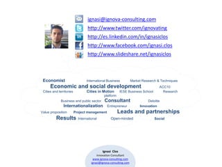 ignasi@ignova-consulting.com
                                  http://www.twitter.com/ignovating
                                  http://es.linkedin.com/in/ignasiclos
                                  http://www.facebook.com/ignasi.clos
                                  http://www.slideshare.net/ignasiclos



 Economist                       International Business             Market Research & Techniques
      Economic and social development                                                 ACC10
 Cities and territories           Cities in Motion         IESE Business School         Research
                                              platform
              Business and public sector      Consultant                      Deloitte
                Internationalization            Entrepreneur             Innovation
Value proposition         Project management             Leads and partnerships
          Results           International          Open-minded                    Social




                                             Ignasi Clos
                                         Innovation Consultant
                                      www.ignova-consulting.com
                                     ignasi@ignova-consulting.com
 