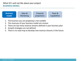 What VC’s will not like about your project
 BUSINESS MODEL


      Business               Sales &       Financial          Team &
       model                Marketing     projections       Capabilities

     1.    The business you are proposing is not scalable
     2.    The revenues of your business model are unclear
     3.    There are too many revenue streams defined in your business plan
     4.    Growth strategies are not defined
     5.    There is no road map to develop new revenue streams in the future




www.ignova-consulting.com                                                      2
 