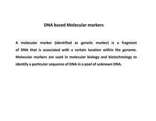 A molecular marker (identified as genetic marker) is a fragment
of DNA that is associated with a certain location within the genome.
Molecular markers are used in molecular biology and biotechnology to
identify a particular sequence of DNA in a pool of unknown DNA.
DNA based Molecular markers
 
