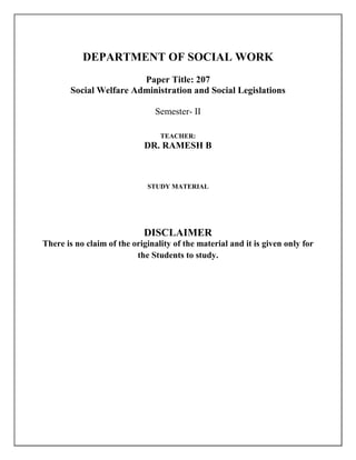 DEPARTMENT OF SOCIAL WORK
Paper Title: 207
Social Welfare Administration and Social Legislations
Semester- II
TEACHER:
DR. RAMESH B
STUDY MATERIAL
DISCLAIMER
There is no claim of the originality of the material and it is given only for
the Students to study.
 
