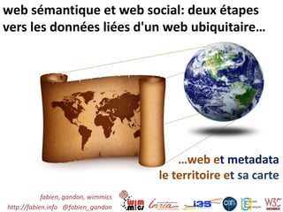 web sémantique et web social: deux étapes
vers les données liées d'un web ubiquitaire…




                                          …web et metadata
                                      le territoire et sa carte
            fabien, gandon, wimmics
http://fabien.info @fabien_gandon
 
