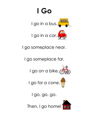 I Go
    I go in a bus.

    I go in a car.

I go someplace near.

I go someplace far.

   I go on a bike.

  I go for a cone.

    I go, go, go.

  Then, I go home!
 