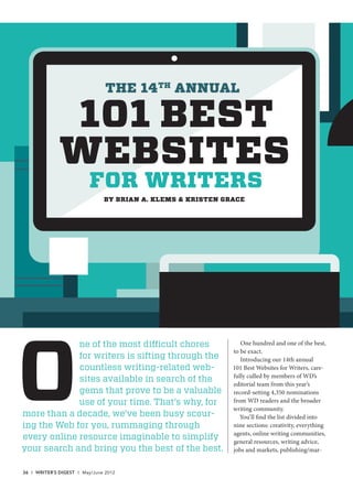 O
ne of the most difficult chores
for writers is sifting through the
countless writing-related web-
sites available in search of the
gems that prove to be a valuable
use of your time. That’s why, for
more than a decade, we’ve been busy scour-
ing the Web for you, rummaging through
every online resource imaginable to simplify
your search and bring you the best of the best.
One hundred and one of the best,
to be exact.
Introducing our 14th annual
101 Best Websites for Writers, care-
fully culled by members of WD’s
editorial team from this year’s
record-setting 4,350 nominations
from WD readers and the broader
writing community.
You’ll find the list divided into
nine sections: creativity, everything
agents, online writing communities,
general resources, writing advice,
jobs and markets, publishing/mar-
BY BRIAN A. KLEMS & KRISTEN GRACE
101 BEST
WEBSITES
FOR WRITERS
THE 14TH
ANNUAL
36 I WRITER’S DIGEST I May/June 2012
36-44 JUN12WD 101BestWebsites.in36 3636-44 JUN12WD 101BestWebsites.in36 36 3/6/12 3:06:37 PM3/6/12 3:06:37 PM
 