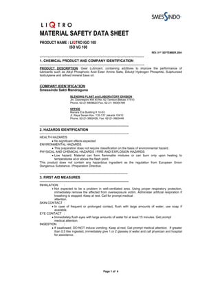 MATERIAL SAFETY DATA SHEET
PRODUCT NAME : LIQTRO IGO 100
              ISO VG 100
                                                                                                REV. 01ST SEPTEMBER 2004
-----------------------------------------------------------------------------
1. CHEMICAL PRODUCT AND COMPANY IDENTIFICATION
---------------------------------------------------------------------------------------------
PRODUCT DESCRIPTION: Gear Lubricant, containing additives to improve the performance of
lubricants such as Alkyl Phosphoric Acid Ester Amine Salts, Dibutyl Hydrogen Phosphite, Sulphurized
Isobutylene and refined mineral base oil.
.

COMPANY IDENTIFICATION:
Smessindo Sakti Mandraguna
                           BLENDING PLANT and LABORATORY DIVISION
                           Jln. Diponegoro KM 40 No. 62 Tambun-Bekasi 17510
                           Phone. 62-21 8808620 Fax. 62-21- 88354786

                           OFFICE
                           Manara Era Building # 10-03
                           Jl. Raya Senen Kav. 135-137 Jakarta 10410
                           Phone. 62-21-3862426, Fax: 62-21-3863448

-------------------------------------------------------------------------------
2. HAZARDS IDENTIFICATION
-------------------------------------------------------------------------------
HEALTH HAZARDS
        • No significant effects expected
ENVIRONMENTAL HAZARDS
        • This preparation does not require classification on the basis of environmental hazard.
PHYSICAL AND CHEMICAL HAZARDS / FIRE AND EXPLOSION HAZARDS
        • Low hazard. Material can form flammable mixtures or can burn only upon heating to
          temperatures at or above the flash point.
This product does not contain any hazardous ingredient as the regulation from European Union
Dangerous Substance / Preparation Directive.

------------------------------------------------------------------------------
3. FIRST AID MEASURES
-------------------------------------------------------------------------------
INHALATION       :
       • Not expected to be a problem in well-ventilated area. Using proper respiratory protection,
         immediately remove the affected from overexposure victim. Administer artificial respiration if
         breathing is stopped. Keep at rest. Call for prompt medical
         attention.
SKIN CONTACT :
       • In case of frequent or prolonged contact, flush with large amounts of water; use soap if
         available.
EYE CONTACT :
       • Immediately flush eyes with large amounts of water for at least 15 minutes. Get prompt
         medical attention.
INGESTION        :
       • If swallowed, DO NOT induce vomiting. Keep at rest. Get prompt medical attention. If greater
         than 0.5 liter ingested, immediately give 1 or 2 glasses of water and call physician and hospital
         for assistance.




                                                        Page 1 of 4
 