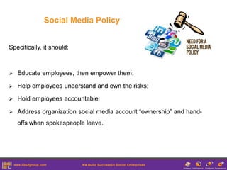 Social Media Policy


Specifically, it should:



   Educate employees, then empower them;

   Help employees understand and own the risks;

   Hold employees accountable;

   Address organization social media account “ownership” and hand-
    offs when spokespeople leave.
 