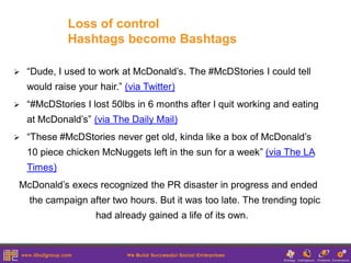 Loss of control
              Hashtags become Bashtags

   “Dude, I used to work at McDonald’s. The #McDStories I could tell
    would raise your hair.” (via Twitter)
   “#McDStories I lost 50lbs in 6 months after I quit working and eating
    at McDonald’s” (via The Daily Mail)
   “These #McDStories never get old, kinda like a box of McDonald’s
    10 piece chicken McNuggets left in the sun for a week” (via The LA
    Times)
McDonald’s execs recognized the PR disaster in progress and ended
    the campaign after two hours. But it was too late. The trending topic
                     had already gained a life of its own.
 