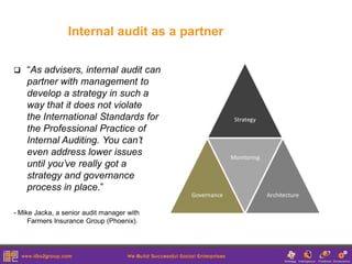 Internal audit as a partner

   “As advisers, internal audit can
    partner with management to
    develop a strategy in such a
    way that it does not violate
    the International Standards for
    the Professional Practice of
    Internal Auditing. You can’t
    even address lower issues
    until you’ve really got a
    strategy and governance
    process in place.”

- Mike Jacka, a senior audit manager with
     Farmers Insurance Group (Phoenix).
 