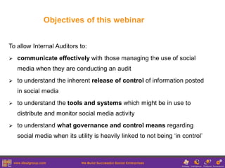Objectives of this webinar


To allow Internal Auditors to:
   communicate effectively with those managing the use of social
    media when they are conducting an audit
   to understand the inherent release of control of information posted
    in social media
   to understand the tools and systems which might be in use to
    distribute and monitor social media activity
   to understand what governance and control means regarding
    social media when its utility is heavily linked to not being ‘in control’
 