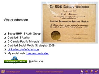 Walter Adamson



   Set up BHP IS Audit Group
   Certified IS Auditor
   CIO (Asia Pacific Minerals)
   Certified Social Media Strategist (2009)
   Linkedin.com/in/adamson
   My social web: xeeme.com/walter

                     @adamson
 