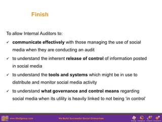 Finish


To allow Internal Auditors to:
   communicate effectively with those managing the use of social
    media when they are conducting an audit
   to understand the inherent release of control of information posted
    in social media
   to understand the tools and systems which might be in use to
    distribute and monitor social media activity
   to understand what governance and control means regarding
    social media when its utility is heavily linked to not being ‘in control’
 
