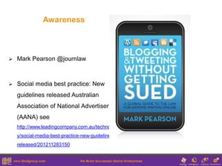 Awareness



   Mark Pearson @journlaw



   Social media best practice: New
    guidelines released Australian
    Association of National Advertisers
    (AANA) see
    http://www.leadingcompany.com.au/technolog
    y/social-media-best-practice-new-guidelines-
    released/201211283150
 