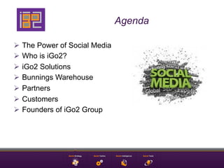 Agenda

Ø  The Power of Social Media
Ø  Who is iGo2?
Ø  iGo2 Solutions
Ø  Bunnings Warehouse
Ø  Partners
Ø  Customers
Ø  Founders of iGo2 Group
 