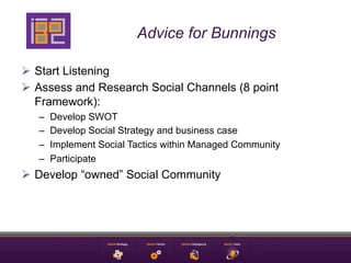 Advice for Bunnings

Ø  Start Listening
Ø  Assess and Research Social Channels (8 point
    Framework):
   –    Develop SWOT
   –    Develop Social Strategy and business case
   –    Implement Social Tactics within Managed Community
   –    Participate
Ø  Develop “owned” Social Community
 