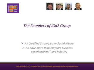 The	
  Founders	
  of	
  iGo2	
  Group	
  



       Ø  All	
  Cer4ﬁed	
  Strategists	
  in	
  Social	
  Media	
  
        Ø  All	
  have	
  more	
  than	
  20	
  years	
  business	
  
                    experience	
  in	
  IT	
  and	
  industry	
  



iGo2 Group Pty Ltd – Providing you smart integrated responsible social business solutions
 