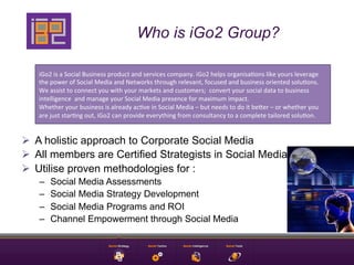 Who is iGo2 Group?

   iGo2	
  is	
  a	
  Social	
  Business	
  product	
  and	
  services	
  company.	
  iGo2	
  helps	
  organisa9ons	
  like	
  yours	
  leverage	
  
   the	
  power	
  of	
  Social	
  Media	
  and	
  Networks	
  through	
  relevant,	
  focused	
  and	
  business	
  oriented	
  solu9ons.	
  
   We	
  assist	
  to	
  connect	
  you	
  with	
  your	
  markets	
  and	
  customers;	
  	
  convert	
  your	
  social	
  data	
  to	
  business	
  
   intelligence	
  	
  and	
  manage	
  your	
  Social	
  Media	
  presence	
  for	
  maximum	
  impact.	
  
   Whether	
  your	
  business	
  is	
  already	
  ac9ve	
  in	
  Social	
  Media	
  –	
  but	
  needs	
  to	
  do	
  it	
  beEer	
  –	
  or	
  whether	
  you	
  
   are	
  just	
  star9ng	
  out,	
  iGo2	
  can	
  provide	
  everything	
  from	
  consultancy	
  to	
  a	
  complete	
  tailored	
  solu9on.	
  


Ø  A holistic approach to Corporate Social Media
Ø  All members are Certified Strategists in Social Media
Ø  Utilise proven methodologies for :
   –     Social Media Assessments
   –     Social Media Strategy Development
   –     Social Media Programs and ROI
   –     Channel Empowerment through Social Media
 