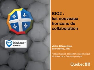 IGO2 :
les nouveaux
horizons de
collaboration
Vision Géomatique
Sherbrooke, 2017
Nicolas Gignac, conseiller en géomatique
Ministère de la Sécurité publique
 