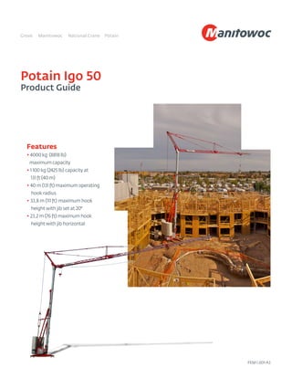 Potain Igo 50
Product Guide
Features
• 4000 kg (8818 lb)
maximum capacity
• 1 100 kg (2425 lb) capacity at
131 ft (40 m)
• 40 m (131 ft) maximum operating
hook radius
• 33,8 m (111 ft) maximum hook
height with jib set at 20°
• 23,2 m (76 ft) maximum hook
height with jib horizontal
FEM 1.001-A3
 