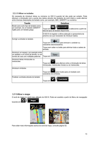 13
2.2.1 Utilizar os teclados
Só necessita de introduzir letras ou números no IGO 8 quando tal não pode ser evitado. Pode
efectuar a introdução com a ponta dos dedos através dos teclados de ecrã inteiro e pode alternar
entre diversas disposições de teclado como, por exemplo, ABC, QWERTY ou numérico.
Tarefa Detalhes
Mudar para outro tipo de teclado como,
por exemplo, de um teclado QWERTY
inglês para um teclado grego.
Toque em e seleccione a partir da
lista de tipos de teclado disponíveis.
O IGO 8 irá registar a última selecção e apresentá-la da
próxima vez que necessitar de introduzir dados.
Corrigir a entrada no teclado
Toque em para remover o carácter ou
caracteres desnecessários.
Toque sem soltar no botão para eliminar toda a cadeia de
entrada.
Introduzir um espaço, por exemplo entre
um apelido e um nome de família, ou em
nomes de ruas com múltiplas palavras Toque em .
Introduzir letras minúsculas ou
maiúsculas
Toque em para alternar entre a introdução de letras
minúsculas, maiúsculas iniciais ou só maiúsculas.
Introduzir símbolos
Toque em para mudar para um teclado com
caracteres de símbolos.
Finalizar a entrada através do teclado
Toque em .
2.3 Utilizar o mapa
O ecrã de mapa é o ecrã mais utilizado do IGO 8. Pode ser acedido a partir do Menu de navegação
tocando em .
Para obter mais informações acerca do ecrã de mapa, consulte página 52.
 
