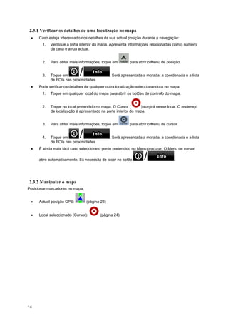 14
2.3.1 Verificar os detalhes de uma localização no mapa
• Caso esteja interessado nos detalhes da sua actual posição durante a navegação:
1. Verifique a linha inferior do mapa. Apresenta informações relacionadas com o número
da casa e a rua actual.
2. Para obter mais informações, toque em para abrir o Menu de posição.
3. Toque em . Será apresentada a morada, a coordenada e a lista
de POIs nas proximidades.
• Pode verificar os detalhes de qualquer outra localização seleccionando-a no mapa:
1. Toque em qualquer local do mapa para abrir os botões de controlo do mapa.
2. Toque no local pretendido no mapa. O Cursor ( ) surgirá nesse local. O endereço
da localização é apresentado na parte inferior do mapa.
3. Para obter mais informações, toque em para abrir o Menu de cursor.
4. Toque em . Será apresentada a morada, a coordenada e a lista
de POIs nas proximidades.
• É ainda mais fácil caso seleccione o ponto pretendido no Menu procurar. O Menu de cursor
abre automaticamente. Só necessita de tocar no botão .
2.3.2 Manipular o mapa
Posicionar marcadores no mapa:
• Actual posição GPS: (página 23)
• Local seleccionado (Cursor): (página 24)
 