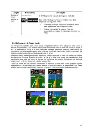 17
Acção Botão(ões) Descrição
Escala do
mapa
O IGO 8 apresenta a escala do mapa no modo 2D.
Ajustar ao
ecrã
Este botão não é apresentado no Ecrã de mapa. Está
disponível nos seguintes ecrãs:
• Ecrã Plano no mapa: Se possuir um trajecto activo,
pode apresentá-lo por completo no mapa.
• Ecrã de Informações de trajecto: Pode ser
apresentado um registo de trajecto por completo no
mapa.
2.3.3 Informações de faixa e Sinais
Ao navegar em estradas com várias faixas é importante tomar a faixa adequada para seguir o
trajecto recomendado. Caso estejam disponíveis informações sobre a faixa nos dados do mapa, o
IGO 8 apresenta as faixas e as suas direcções utilizando pequenas setas na parte inferior ou
superior do mapa (a posição destas setas pode ser modificada nas opções do Ecrã de mapa). As
setas amarelas representam as faixas que precisa de tomar.
Sempre que haja informação adicional disponível, sinais substituem as setas. Os sinais são sempre
apresentados na parte superior do mapa. A cor e o estilo dos sinais são semelhantes aos
verdadeiros que pode ver sobre a estrada ou na berma da mesma. Apresentam os destinos
disponíveis e o número da estrada à qual a faixa conduz.
Todos os sinais têm um aspecto semelhante ao navegar (quando não existe qualquer trajecto
recomendado). Ao percorrer um trajecto, apenas o sinal em questão é apresentado com cores
vívidas apontando para a(s) faixa(s) a ser(em) tomada(s); todos os restantes estão escurecidos.
 
