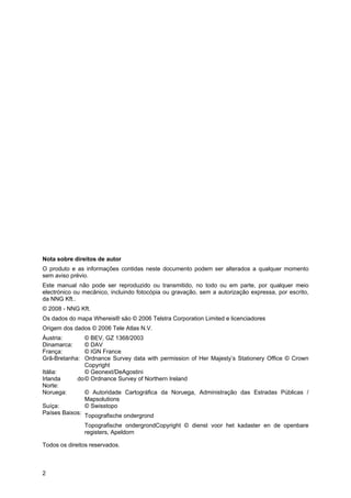 2
Nota sobre direitos de autor
O produto e as informações contidas neste documento podem ser alterados a qualquer momento
sem aviso prévio.
Este manual não pode ser reproduzido ou transmitido, no todo ou em parte, por qualquer meio
electrónico ou mecânico, incluindo fotocópia ou gravação, sem a autorização expressa, por escrito,
da NNG Kft..
© 2008 - NNG Kft.
Os dados do mapa Whereis® são © 2006 Telstra Corporation Limited e licenciadores
Origem dos dados © 2006 Tele Atlas N.V.
Áustria: © BEV, GZ 1368/2003
Dinamarca: © DAV
França: © IGN France
Grã-Bretanha: Ordnance Survey data with permission of Her Majesty’s Stationery Office © Crown
Copyright
Itália: © Geonext/DeAgostini
Irlanda do
Norte:
© Ordnance Survey of Northern Ireland
Noruega: © Autoridade Cartográfica da Noruega, Administração das Estradas Públicas /
Mapsolutions
Suíça: © Swisstopo
Países Baixos:
Topografische ondergrond
Topografische ondergrondCopyright © dienst voor het kadaster en de openbare
registers, Apeldorn
Todos os direitos reservados.
 