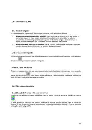 23
2.4 Conceitos do IGO 8
2.4.1 Zoom inteligente
O Zoom Inteligente é muito mais do que uma função de zoom automático normal:
• Ao seguir um trajecto calculado pelo IGO 8: ao aproximar-se de uma curva, ele amplia e
aumenta o ângulo de visão para o deixar reconhecer facilmente a manobra no próximo
cruzamento. Se a mudança de direcção seguinte ainda estiver longe, o zoom diminui e o
ângulo de visão baixa para que o utilizador visualize a estrada à sua frente.
• Ao conduzir sem um trajecto activo no IGO 8: O Zoom inteligente vai aumentar o zoom se
conduzir devagar e diminuir o zoom se conduzir a alta velocidade.
Activar o Zoom inteligente
Toque no mapa para permitir que sejam apresentados os botões de controlo de mapa e, em seguida,
toque em para activar o Zoom inteligente.
Afinar o Zoom inteligente
Toque no mapa para permitir que sejam apresentados os botões de controlo de mapa e, em seguida,
toque sem soltar em para abrir a janela Opções de Zoom inteligente. Modifique o limites de
zoom do Zoom inteligente caso seja necessário.
2.4.2 Marcadores de posição
2.4.2.1 Posição GPS actual e Bloquear-na-Estrada
Quando a sua posição GPS está disponível, o IGO 8 marca a posição actual no mapa com o ícone
.
O local exacto do marcador de posição depende do tipo de veículo utilizado para o cálculo do
trajecto. O tipo de veículo pode ser seleccionado em Opções de trajecto (página 81) ou no Menu de
utilização rápida (página 69).
 