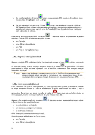 24
• Se escolher pedestre: O ícone estará na sua posição GPS exacta. A direcção do ícone
representa a direcção para onde se dirige.
• Se escolher algum dos veículos: O ícone poderá não apresentar o título e a posição
GPS exactos. Caso existam estradas nas proximidades, é efectuado um alinhamento com a
estrada mais próxima para suprimir erros da Posição GPS e a direcção do ícone é alinhada
com a direcção da estrada.
Para utilizar a actual posição GPS, toque em . O Menu de posição é apresentado e poderá
guardar a Posição GPS de uma das seguintes formas:
• um Favorito
• uma Câmara de vigilância
• um POI
• um Pino de marcação no mapa
2.4.2.2 Regressar à navegação normal
Quando a posição GPS está disponível, e tiver deslocado o mapa (o ícone está em movimento
ou nem está visível), ou tiver rodado o mapa no modo 3D, o botão é apresentado. Toque-lhe
para deslocar o mapa de volta à posição GPS e reactivar a Orientação pela direcção (rotação
automática do mapa).
Nota! Mesmo que desloque o mapa enquanto conduz, o IGO 8 continua a navegar caso
exista um trajecto activo: reproduz as instruções de voz e apresenta os ícones de pré-
visualização de mudança de direcção de acordo com a sua actual posição GPS.
2.4.2.3 Local seleccionado (Cursor)
Caso seleccione um local no Menu procurar, ou caso toque no mapa quando os botões de controlo
do mapa estiverem visíveis, o Cursor é apresentado no ponto seleccionado do mapa. O IGO 8
apresenta o Cursor com um ponto vermelho a irradiar ( ) para que seja visível em todos os
níveis de zoom, mesmo na imagem de fundo de uma vista de mapa 3D.
Quando o Cursor estiver definido, toque em . O Menu do cursor é apresentado e poderá utilizar
o Cursor de uma das seguintes formas:
• o ponto inicial de um trajecto
• um ponto de passagem num trajecto
• o destino de um trajecto
Pode ainda procurar POIs em redor do Cursor.
Ou pode guardar a localização do Cursor como:
• um Favorito
• uma Câmara de vigilância
 