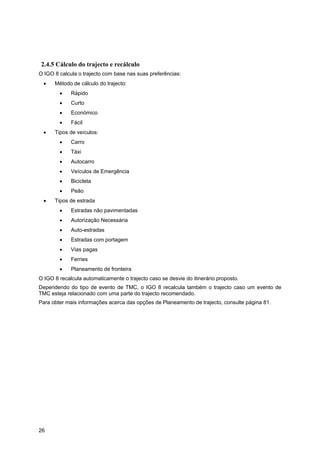 26
2.4.5 Cálculo do trajecto e recálculo
O IGO 8 calcula o trajecto com base nas suas preferências:
• Método de cálculo do trajecto:
• Rápido
• Curto
• Económico
• Fácil
• Tipos de veículos:
• Carro
• Táxi
• Autocarro
• Veículos de Emergência
• Bicicleta
• Peão
• Tipos de estrada
• Estradas não pavimentadas
• Autorização Necessária
• Auto-estradas
• Estradas com portagem
• Vias pagas
• Ferries
• Planeamento de fronteira
O IGO 8 recalcula automaticamente o trajecto caso se desvie do itinerário proposto.
Dependendo do tipo de evento de TMC, o IGO 8 recalcula também o trajecto caso um evento de
TMC esteja relacionado com uma parte do trajecto recomendado.
Para obter mais informações acerca das opções de Planeamento de trajecto, consulte página 81.
 