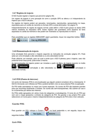 28
2.4.7 Registos de trajecto
O IGO 8 pode registar o trajecto que percorrer (página 49).
Um registo de trajecto é uma gravação de como a posição GPS se alterou e é independente do
trajecto que o IGO 8 calculou.
Os registos de trajecto podem ser gravados, renomeados, reproduzidos, apresentados no mapa,
exportados para um cartão de memória no formato GPX e ainda eliminados. Ver página 75.
Independentemente do registo de trajecto normal, pode definir o IGO 8 para gravar os dados GPS
nativos recebidos do dispositivo GPS. Esses registos são guardados como ficheiros de texto
separados no cartão de memória e não podem ser mostrados ou reproduzidos no IGO 8.
Para possibilitar que os registos NMEA/SIRF sejam guardados, toque nos seguintes botões: ,
, , .
2.4.8 Demonstração do trajecto
Uma simulação fá-lo percorrer o trajecto seguindo as instruções de condução (página 47). Pode
optar por uma simulação a alta velocidade ou a uma velocidade normal.
Pode utilizá-la, por exemplo, para ver qual a ponte que o IGO 8 planeou para o trajecto; caso não
pretenda tomar essa ponte, pode evitar a mesma.
As demonstrações de trajecto podem ser iniciadas a partir do Menu de trajecto tocando no botão
(simulação a alta velocidade) ou (simulação à
velocidade normal).
2.4.9 POI (Pontos de interesse)
Um ponto de interesse (POI) é uma localização que alguém poderá considerar útil ou interessante. O
IGO 8 é fornecido com milhares de POIs e poderá também criar os seus próprios POIs na aplicação.
Os POI estão assinalados no mapa com ícones especiais. Os ícones de POI são bastante grandes
para que reconheça facilmente o símbolo. Os ícones são semi-transparentes: não cobrem as ruas e
os cruzamentos por detrás dos mesmos.
Os POIs estão agrupados em vários níveis de categorias e subcategorias. O ícone de um POI que
vem com o mapa apresenta o símbolo da categoria de POI. Se guardar o seu próprio POI, pode
seleccionar um ícone para o mesmo independentemente da categoria de POI onde o tiver colocado.
Guardar POIs
Para guardar um POI, coloque o Cursor ( ) no local pretendido e, em seguida, toque nos
seguintes botões: , , .
Gerir POIs
 