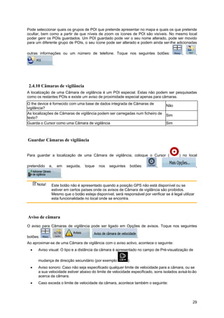 29
Pode seleccionar quais os grupos de POI que pretende apresentar no mapa e quais os que pretende
ocultar, bem como a partir de que níveis de zoom os ícones de POI são visíveis. No mesmo local
poder gerir os POIs guardados. Um POI guardado pode ver o seu nome alterado, pode ser movido
para um diferente grupo de POIs, o seu ícone pode ser alterado e podem ainda ser-lhe adicionadas
outras informações ou um número de telefone. Toque nos seguintes botões: , ,
.
2.4.10 Câmaras de vigilância
A localização de uma Câmara de vigilância é um POI especial. Estas não podem ser pesquisadas
como os restantes POIs e existe um aviso de proximidade especial apenas para câmaras.
O the device é fornecido com uma base de dados integrada de Câmaras de
vigilância?
Não
As localizações de Câmaras de vigilância podem ser carregadas num ficheiro de
texto?
Sim
Guarda o Cursor como uma Câmara de vigilância Sim
Guardar Câmaras de vigilância
Para guardar a localização de uma Câmara de vigilância, coloque o Cursor ( ) no local
pretendido e, em seguida, toque nos seguintes botões: , ,
.
Nota! Este botão não é apresentado quando a posição GPS não está disponível ou se
estiver em certos países onde os avisos de Câmara de vigilância são proibidos.
Mesmo que o botão esteja disponível, será responsável por verificar se é legal utilizar
esta funcionalidade no local onde se encontra.
Aviso de câmara
O aviso para Câmaras de vigilância pode ser ligado em Opções de avisos. Toque nos seguintes
botões: , , , .
Ao aproximar-se de uma Câmara de vigilância com o aviso activo, acontece o seguinte:
• Aviso visual: O tipo e a distância da câmara é apresentado no campo de Pré-visualização de
mudança de direcção secundário (por exemplo ).
• Aviso sonoro: Caso não seja especificado qualquer limite de velocidade para a câmara, ou se
a sua velocidade estiver abaixo do limite de velocidade especificado, sons isolados avisá-lo-ão
acerca da câmara.
• Caso exceda o limite de velocidade da câmara, acontece também o seguinte:
 