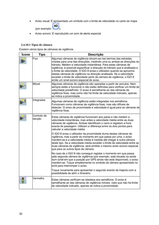 30
• Aviso visual: É apresentado um símbolo com o limite de velocidade no canto do mapa
(por exemplo: ).
• Aviso sonoro: É reproduzido um som de alerta especial.
2.4.10.1 Tipos de câmara
Existem vários tipos de câmaras de vigilância.
Ícone Tipo Descrição
Fixo Algumas câmaras de vigilância situam-se nas bermas das estradas,
viradas para uma das direcções, medindo uma ou ambas as direcções do
trânsito. Medem a velocidade instantânea. Para estas câmaras de
vigilância, é possível especificar a direcção do trânsito que é analisada e
o limite de velocidade. O IGO 8 avisa o utilizador quando se aproxima
destas câmaras de vigilância na direcção analisada. Se a velocidade
exceder o limite de velocidade perto da câmara de vigilância, o IGO 8
emite um sinal sonoro especial de aviso.
Móvel Algumas câmaras de vigilância são operadas a partir de veículos. Nem
sempre estão a funcionar e não estão definidas para verificar um limite de
velocidade predefinido. O aviso é semelhante ao das câmaras de
vigilância fixas, mas como não há limite de velocidade indicado, apenas
se indica a proximidade.
Integradas Algumas câmaras de vigilância estão integradas nos semáforos.
Funcionam como câmaras de vigilância fixas, mas são difíceis de
detectar. O aviso de proximidade e velocidade é igual para as câmaras de
vigilância fixas.
Controlo de
secção
Estas câmaras de vigilância funcionam aos pares e não medem a
velocidade instantânea, mas antes a velocidade média entre as duas
câmaras de vigilância. Ambas identificam o carro e registam a hora
exacta de passagem. Utilizam a diferença entre os dois pontos para
calcular a velocidade média.
O IGO 8 avisa o utilizador da proximidade duma destas câmaras de
vigilância, mas a partir do momento em que passa por uma, o aviso
mantém-se e a velocidade média é medida até chegar à outra câmara
deste tipo. Se a velocidade média exceder o limite de velocidade entre as
duas câmaras de vigilância, será emitido o mesmo aviso sonoro especial
que para os outros tipos de câmara.
No caso de o IGO 8 não conseguir registar o momento em que passa
pela segunda câmara de vigilância (por exemplo, está situada na saída
dum túnel em que a posição por GPS ainda não está disponível), o aviso
mantém-se. Toque simplesmente no símbolo da câmara apresentado no
ecrã para interromper o aviso.
Toque novamente para apresentar o segundo evento de trajecto com a
possibilidade de abrir o Itinerário.
Vermelho Estas câmaras verificam se obedece aos semáforos. O aviso é
semelhante ao das câmaras de vigilância móveis: visto que não há limite
de velocidade indicado, apenas se indica a proximidade.
 