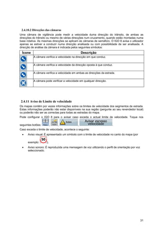 31
2.4.10.2 Direcções das câmaras
Uma câmara de vigilância pode medir a velocidade duma direcção do trânsito, de ambas as
direcções do trânsito ou mesmo de várias direcções num cruzamento, quando estão montadas numa
base rotativa. As mesmas direcções se aplicam às câmaras de semáforo. O IGO 8 avisa o utilizador
apenas se estiver a conduzir numa direcção analisada ou com possibilidade de ser analisada. A
direcção de análise da câmara é indicada pelos seguintes símbolos:
Ícone Descrição
A câmara verifica a velocidade na direcção em que conduz.
A câmara verifica a velocidade da direcção oposta à que conduz.
A câmara verifica a velocidade em ambas as direcções da estrada.
A câmara pode verificar a velocidade em qualquer direcção.
2.4.11 Aviso de Limite de velocidade
Os mapas contêm por vezes informações sobre os limites de velocidade dos segmentos de estrada.
Estas informações poderão não estar disponíveis na sua região (pergunte ao seu revendedor local)
ou poderão não ser as correctas para todas as estradas do mapa.
Pode configurar o IGO 8 para o avisar caso exceda o actual limite de velocidade. Toque nos
seguintes botões: , , , .
Caso exceda o limite de velocidade, acontece o seguinte:
• Aviso visual: É apresentado um símbolo com o limite de velocidade no canto do mapa (por
exemplo: ).
• Aviso sonoro: É reproduzida uma mensagem de voz utilizando o perfil de orientação por voz
seleccionado.
 