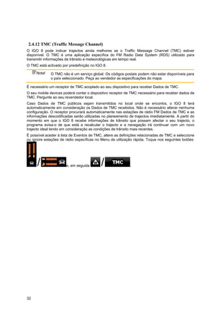 32
2.4.12 TMC (Traffic Message Channel)
O IGO 8 pode indicar trajectos ainda melhores se o Traffic Message Channel (TMC) estiver
disponível. O TMC é uma aplicação específica do FM Radio Data System (RDS) utilizado para
transmitir informações de trânsito e meteorológicas em tempo real.
O TMC está activado por predefinição no IGO 8.
Nota! O TMC não é um serviço global. Os códigos postais podem não estar disponíveis para
o país seleccionado. Peça ao vendedor as especificações do mapa.
É necessário um receptor de TMC acoplado ao seu dispositivo para receber Dados de TMC.
O seu mobile devices poderá conter o dispositivo receptor de TMC necessário para receber dados de
TMC. Pergunte ao seu revendedor local.
Caso Dados de TMC públicos sejam transmitidos no local onde se encontra, o IGO 8 terá
automaticamente em consideração os Dados de TMC recebidos. Não é necessário alterar nenhuma
configuração. O receptor procurará automaticamente nas estações de rádio FM Dados de TMC e as
informações descodificadas serão utilizadas no planeamento de trajectos imediatamente. A partir do
momento em que o IGO 8 recebe informações de trânsito que possam afectar o seu trajecto, o
programa avisa-o de que está a recalcular o trajecto e a navegação irá continuar com um novo
trajecto ideal tendo em consideração as condições de trânsito mais recentes.
É possível aceder à lista de Eventos de TMC, altere as definições relacionadas de TMC e seleccione
ou ignore estações de rádio específicas no Menu de utilização rápida. Toque nos seguintes botões:
e, em seguida .
 